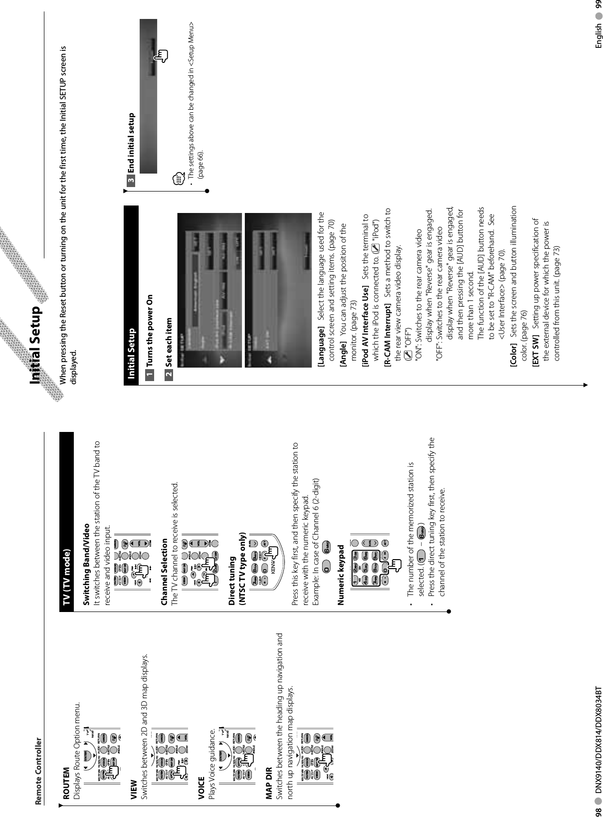 98     DNX9140/DDX814/DDX8034BT English     99TV (TV mode)Switching Band/VideoIt switches between the station of the TV band to receive and video input.ANGLEZOOM2 ZONEVOLFM+AM−DYOOVOICECANCELROUTEMSUBTITLEAV OUT OPENMAP DIRVIEWOOOOChannel SelectionThe TV channel to receive is selected.ANGLEZOOM12ABC3DEF2 ZONEVOLFM+AM−DYOOMAP DIRVIEWOOOODirect tuning(NTSC TV type only)R.VOL7PQRS#+ BS8TUV09WXYZ1ATTCLEAR DIRECTPress this key first, and then specify the station to receive with the numeric keypad.Example:  In case of Channel 6 (2-digit)0  6MNONumeric keypadR.VOL12ABC3DEF4GHI7PQRS#+ BS5JKL8TUV09WXYZ6MNO1ATT2 ZONEY1CLEAR DIRECT•  The number of the memorized station is selected. (1 – 6MNO )•  Press the direct tuning key first, then specify the channel of the station to receive.ROUTEMDisplays Route Option menu.ENTERFNC/MENU/PBCMODE/TOP MENUAUDIOANGLERETURNTVNAVIOOOOVOICECANCELROUTEMSUBTITLEAV OUT OPENMAP DIRVIEW•••VIEWSwitches between 2D and 3D map displays.FNC/MENU/PBCMODE/TOP MENUAUDIOANGLEZOOMRETURNNAVIVOLFM+DOOVOICECANCELROUTEMSUBTITLEAV OUT OPENMAP DIRVIEWOOOVOICEPlays Voice guidance.ENTERFNC/MENU/PBCMODE/TOP MENUAUDIOANGLERETURNTVNAVIOOOOVOICECANCELROUTEMSUBTITLEAV OUT OPENMAP DIRVIEW•••MAP DIRSwitches between the heading up navigation and north up navigation map displays.FNC/MENU/PBCMODE/TOP MENUAUDIOANGLEZOOMRETURNNAVIVOLFM+DOOVOICECANCELROUTEMSUBTITLEAV OUT OPENMAP DIRVIEWOOOEnd initial setup3 ⁄The settings above can be changed in • &lt;Setup Menu&gt; (page 66). Initial  SetupTurns the power On1 Set each item2 [Language]    Select the language used for the control screen and setting items. (page 70)[Angle]    You can adjust the position of the monitor. (page 73)[iPod AV Interface Use]    Sets the terminal to which the iPod is connected to. (  &quot;iPod&quot;)[R-CAM Interrupt]    Sets a method to switch to the rear view camera video display. ( &quot;OFF&quot;)&quot;ON&quot;:  Switches to the rear camera video display when &quot;Reverse&quot; gear is engaged.&quot;OFF&quot;:  Switches to the rear camera video display when &quot;Reverse&quot; gear is engaged, and then pressing the [AUD] button for more than 1 second.The function of the [AUD] button needs to be set to &quot;R-CAM&quot; beforehand.  See &lt;User Interface&gt; (page 70).[Color]    Sets the screen and button illumination color. (page 76)[EXT SW]    Setting up power specification of the external device for which the power is controlled from this unit. (page 73)When pressing the Reset button or turning on the unit for the first time, the Initial SETUP screen is displayed. Initial SetupRemote Controller