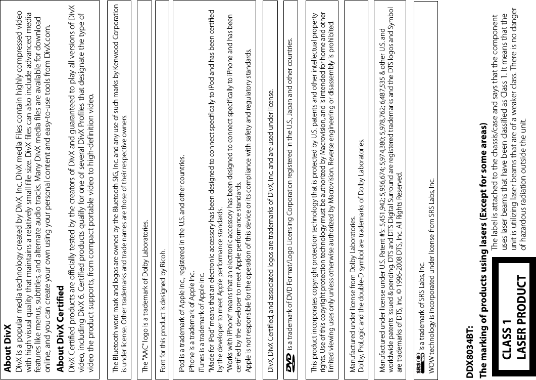  is a trademark of SRS Labs, Inc.WOW technology is incorporated under license from SRS Labs, Inc. is a trademark of DVD Format/Logo Licensing Corporation registered in the U.S., Japan and other countries.This product incorporates copyright protection technology that is protected by U.S. patents and other intellectual property rights. Use of this copyright protection technology must be authorized by Macrovision, and is intended for home and other limited viewing uses only unless otherwise authorized by Macrovision. Reverse engineering or disassembly is prohibited.Manufactured under license from Dolby Laboratories.Dolby, ProLogic and the double-D symbol are trademarks of Dolby Laboratories.Manufactured under license under U.S. Patent #’s: 5,451,942; 5,956,674; 5,974,380; 5,978,762; 6,487,535 &amp; other U.S. and worldwide patents issued &amp; pending. DTS and DTS Digital Surround are registered trademarks and the DTS logos and Symbol are trademarks of DTS, Inc. © 1996-2008 DTS, Inc. All Rights Reserved.DivX, DivX Certified, and associated logos are trademarks of DivX, Inc. and are used under license.About DivXDivX is a popular media technology created by DivX, Inc. DivX media Files contain highly compressed video with high visual quality that maintains a relatively small file size. DivX files can also include advanced media features like menus, subtitles, and alternate audio tracks. Many DivX media files are available for download online, and you can create your own using your personal content and easy-to-use tools from DivX.com.About DivX CertifiedDivX Certified products are officially tested by the creators of DivX and guaranteed to play all versions of DivX video, including DivX 6. Certified products qualify for one of several DivX Profiles that designate the type of video the product supports, from compact portable video to high-definition video.The &quot;AAC&quot; logo is a trademark of Dolby Laboratories.The Bluetooth word mark and logos are owned by the Bluetooth SIG, Inc. and any use of such marks by Kenwood Corporation is under license. Other trademarks and trade names are those of their respective owners.iPod is a trademark of Apple Inc., registered in the U.S. and other countries.iPhone is a trademark of Apple Inc.iTunes is a trademark of Apple Inc.“Made for iPod” means that an electronic accessory has been designed to connect specifically to iPod and has been certified by the developer to meet Apple performance standards.“Works with iPhone” means that an electronic accessory has been designed to connect specifically to iPhone and has been certified by the developer to meet Apple performance standards.Apple is not responsible for the operation of this device or its compliance with safety and regulatory standards.Font for this product is designed by Ricoh.DDX8034BT:The marking of products using lasers (Except for some areas) The label is attached to the chassis/case and says that the component uses laser beams that have been classified as Class 1. It means that the unit is utilizing laser beams that are of a weaker class. There is no danger of hazardous radiation outside the unit.CLASS 1 LASER PRODUCT