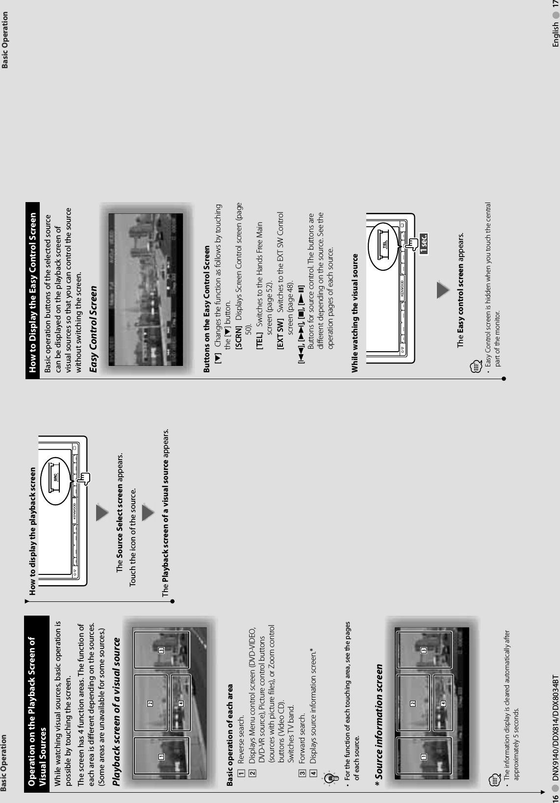 16     DNX9140/DDX814/DDX8034BT English     17Basic OperationBasic Operation Operation on the Playback Screen of Visual SourcesWhile watching visual sources, basic operation is possible by touching the screen.The screen has 4 function areas. The function of each area is different depending on the sources. (Some areas are unavailable for some sources.) Playback screen of a visual source3124Basic operation of each area1    Reverse search.2    Displays Menu control screen (DVD-VIDEO, DVD-VR source), Picture control buttons (sources with picture files), or Zoom control buttons (Video CD).Switches TV band.3    Forward search.4    Displays source information screen.*•  For the function of each touching area, see the pages of each source.* Source information screen3124⁄•  The information display is cleared automatically after approximately 5 seconds.  How to Display the Easy Control ScreenBasic operation buttons of the selected source can be displayed on the playback screen of visual sources so that you can control the source without switching the screen.Easy Control ScreenButtons on the Easy Control Screen[∞]    Changes the function as follows by touching the [∞] button.[SCRN]    Displays Screen Control screen (page 50).[TEL]    Switches to the Hands Free Main screen (page 52).[EXT SW]    Switches to the EXT SW Control screen (page 48). [4], [¢], [7], [£8]    Buttons for source control. The buttons are different depending on the source. See the operation pages of each source.While watching the visual sourceTEL 1 sec. The Easy control screen appears.⁄•  Easy Control screen is hidden when you touch the central part of the monitor.How to display the playback screen SRCThe Source Select screen appears.Touch the icon of the source.The Playback screen of a visual source appears.