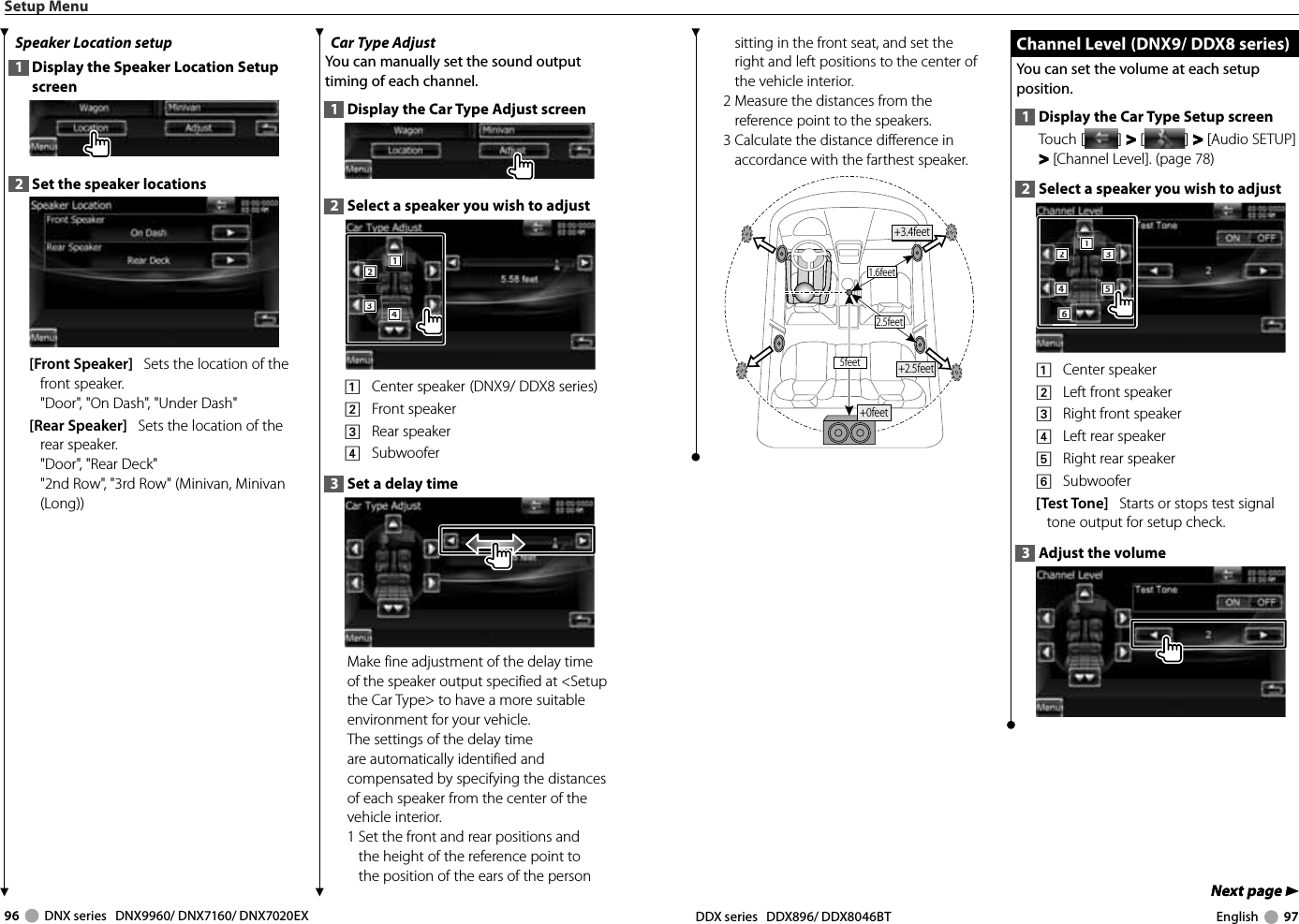 96     DNX series   DNX9960/ DNX7160/ DNX7020EX DDX series   DDX896/ DDX8046BT English     97Next page 3Next page 3sitting in the front seat, and set the right and left positions to the center of the vehicle interior.2  Measure the distances from the reference point to the speakers.3  Calculate the distance difference in accordance with the farthest speaker.1.6feet2.5feet5feet +2.5feet+0feet+3.4feet Channel Level  (DNX9/ DDX8 series) Channel Level  (DNX9/ DDX8 series)You can set the volume at each setup position.1  Display the Car Type Setup screenTouch [ ] &gt;  &gt; [ ] &gt;  &gt; [Audio SETUP] &gt; &gt; [Channel Level]. (page 78)2  Select a speaker you wish to adjust2221114443335556661    Center speaker2    Left front speaker3    Right front speaker4    Left rear speaker5    Right rear speaker6    Subwoofer[Test Tone]   Starts or stops test signal tone output for setup check.3  Adjust the volumeSetup MenuSpeaker Location setup1  Display the Speaker Location Setup screen2  Set the speaker locations[Front Speaker]   Sets the location of the front speaker.&quot;Door&quot;, &quot;On Dash&quot;, &quot;Under Dash&quot;[Rear Speaker]   Sets the location of the rear speaker.&quot;Door&quot;, &quot;Rear Deck&quot;&quot;2nd Row&quot;, &quot;3rd Row&quot; (Minivan, Minivan (Long))Car Type Adjust You can manually set the sound output timing of each channel.1  Display the Car Type Adjust screen2  Select a speaker you wish to adjust2221113334441    Center speaker  (DNX9/ DDX8 series)2    Front speaker3    Rear speaker4    Subwoofer3  Set a delay timeMake fine adjustment of the delay time of the speaker output specified at &lt;Setup the Car Type&gt; to have a more suitable environment for your vehicle.The settings of the delay time are automatically identified and compensated by specifying the distances of each speaker from the center of the vehicle interior.1  Set the front and rear positions and the height of the reference point to the position of the ears of the person 
