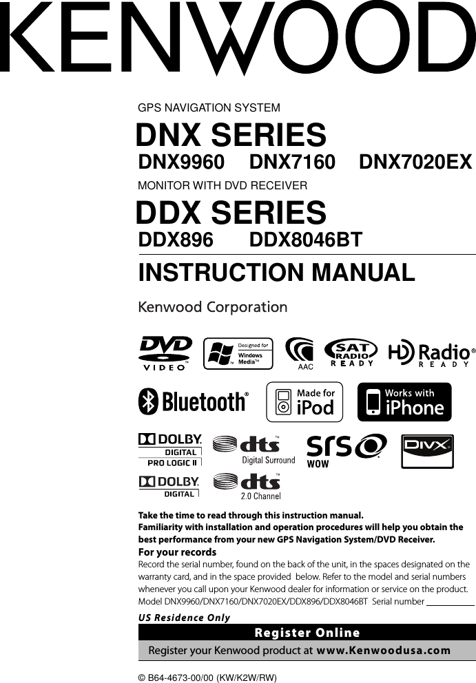 GPS NAVIGATION SYSTEMDNX SERIESDNX9960 DNX7160 DNX7020EXMONITOR WITH DVD RECEIVERDDX SERIESDDX896 DDX8046BT INSTRUCTION MANUAL© B64-4673-00/00 (KW/K2W/RW)Take the time to read through this instruction manual.Familiarity with installation and operation procedures will help you obtain the best performance from your new GPS Navigation System/DVD Receiver.For your recordsRecord the serial number, found on the back of the unit, in the spaces designated on the warranty card, and in the space provided  below. Refer to the model and serial numbers whenever you call upon your Kenwood dealer for information or service on the product.Model  DNX9960/DNX7160/DNX7020EX/DDX896/DDX8046BT   Serial  number                                      US Residence OnlyRegister OnlineRegister your Kenwood product at www.Kenwoodusa.com
