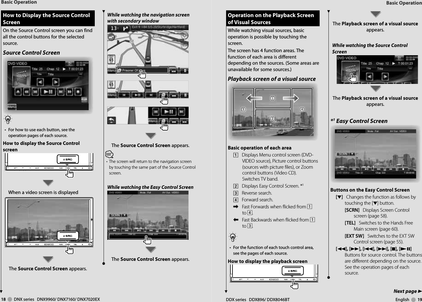 18     DNX series   DNX9960/ DNX7160/ DNX7020EX DDX series   DDX896/ DDX8046BT English     19Next page 3Basic OperationBasic Operation How to Display the Source Control  How to Display the Source Control ScreenScreenOn the Source Control screen you can find all the control buttons for the selected source.Source Control Screen•  For how to use each button, see the operation pages of each source.How to display the Source Control screenWhen a video screen is displayedThe Source Control Screen appears. Operation on the Playback Screen  Operation on the Playback Screen of Visual Sourcesof Visual SourcesWhile watching visual sources, basic operation is possible by touching the screen.The screen has 4 function areas. The function of each area is different depending on the sources. (Some areas are unavailable for some sources.) Playback screen of a visual source111222333444Basic operation of each area1    Displays Menu control screen (DVD-VIDEO source), Picture control buttons (sources with picture files), or Zoom control buttons (Video CD).Switches TV band.2    Displays Easy Control Screen. *13    Reverse search.4    Forward search.\    Fast Forwards when flicked from 1 to 4.|    Fast Backwards when flicked from 1 to 3.•  For the function of each touch control area, see the pages of each source.How to display the playback screen The Playback screen of a visual source appears.While watching the Source Control ScreenThe Playback screen of a visual source appears.*1 Easy Control ScreenButtons on the Easy Control Screen[∞]   Changes the function as follows by touching the [∞] button.[SCRN]   Displays Screen Control screen (page 58).[TEL]   Switches to the Hands Free Main screen (page 60).[EXT SW]   Switches to the EXT SW Control screen (page 55). [1], [¡], [4], [¢], [7], [£8]   Buttons for source control. The buttons are different depending on the source. See the operation pages of each source.While watching the navigation screen with secondary windowThe Source Control Screen appears.⁄•  The screen will return to the navigation screen by touching the same part of the Source Control screen.While watching the Easy Control ScreenThe Source Control Screen appears.