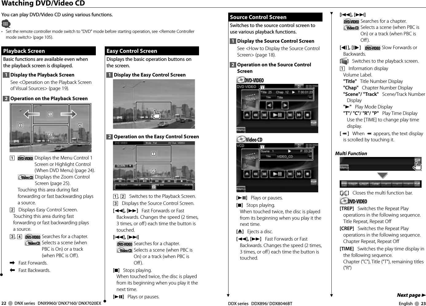 22     DNX series   DNX9960/ DNX7160/ DNX7020EX DDX series   DDX896/ DDX8046BT English     23Next page 3Next page 3 Watching DVD/Video CDYou can play DVD/Video CD using various functions.•  Set the remote controller mode switch to &quot;DVD&quot; mode before starting operation, see &lt;Remote Controller mode switch&gt; (page 105).Playback ScreenPlayback ScreenBasic functions are available even when the playback screen is displayed.1  Display the Playback ScreenSee &lt;Operation on the Playback Screen of Visual Sources&gt; (page 19). 2  Operation on the Playback Screen1112223334441   DVD-VIDEODVD-VIDEO   Displays the Menu Control 1 Screen or Highlight Control (When DVD Menu) (page 24).Video CDVideo CD   Displays the Zoom Control Screen (page 25).Touching this area during fast forwarding or fast backwarding plays a source.2    Displays Easy Control Screen.Touching this area during fast forwarding or fast backwarding plays a source.3, 4    DVD-VIDEODVD-VIDEO   Searches for a chapter.Video CDVideo CD   Selects a scene (when PBC is On) or a track (when PBC is Off ).\    Fast Forwards.|    Fast Backwards.Easy Control ScreenEasy Control ScreenDisplays the basic operation buttons on the screen.1  Display the Easy Control Screen2  Operation on the Easy Control Screen1112223331, 2    Switches to the Playback Screen.3    Displays the Source Control Screen.[1], [¡]   Fast Forwards or Fast Backwards. Changes the speed (2 times, 3 times, or off) each time the button is touched.[4],[¢]   DVD-VIDEODVD-VIDEO   Searches for a chapter.Video CDVideo CD   Selects a scene (when PBC is On) or a track (when PBC is Off).[7]   Stops playing. When touched twice, the disc is played from its beginning when you play it the next time.[38]   Plays or pauses.Source Control ScreenSource Control ScreenSwitches to the source control screen to use various playback functions.1  Display the Source Control ScreenSee &lt;How to Display the Source Control Screen&gt; (page 18). 2  Operation on the Source Control ScreenDVD-VIDEODVD-VIDEO111Video CDVideo CD111[38]   Plays or pauses.[7]   Stops playing. When touched twice, the disc is played from its beginning when you play it the next time.[0]   Ejects a disc.[1], [¡]   Fast Forwards or Fast Backwards. Changes the speed (2 times, 3 times, or off) each time the button is touched.[4], [¢]   DVD-VIDEODVD-VIDEO   Searches for a chapter.Video CDVideo CD   Selects a scene (when PBC is On) or a track (when PBC is Off).[], [ ]   DVD-VIDEODVD-VIDEO  Slow Forwards or Backwards.[]   Switches to the playback screen.1    Information displayVolume Label.&quot;Title&quot;   Title Number Display&quot;Chap&quot;   Chapter Number Display&quot;Scene&quot;/ &quot;Track&quot;   Scene/Track Number Display&quot;3&quot;   Play Mode Display&quot;T&quot;/ &quot;C&quot;/ &quot;R&quot;/ &quot;P&quot;   Play Time DisplayUse the [TIME] to change play time display.[]   When   appears, the text display is scrolled by touching it.Multi Function[]   Closes the multi function bar.DVD-VIDEODVD-VIDEO[TREP]   Switches the Repeat Play operations in the following sequence.Title Repeat, Repeat Off[CREP]   Switches the Repeat Play operations in the following sequence.Chapter Repeat, Repeat Off[TIME]   Switches the play time display in the following sequence.Chapter (&quot;C&quot;), Title (&quot;T&quot;), remaining titles (&quot;R&quot;)