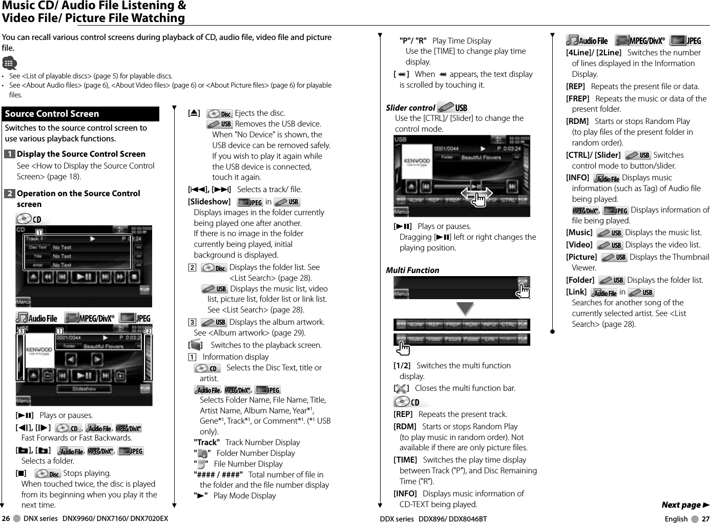 26     DNX series   DNX9960/ DNX7160/ DNX7020EX DDX series   DDX896/ DDX8046BT English     27Next page 3Next page 3 Music CD/ Audio File Listening &amp; Video File/ Picture File WatchingYou can recall various control screens during playback of CD, audio file, video file and picture file.•  See &lt;List of playable discs&gt; (page 5) for playable discs.•  See &lt;About Audio files&gt; (page 6), &lt;About Video files&gt; (page 6) or &lt;About Picture files&gt; (page 6) for playable files.[0]   DiscDisc  Ejects the disc.USBUSB  Removes the USB device.When &quot;No Device&quot; is shown, the USB device can be removed safely.If you wish to play it again while the USB device is connected, touch it again.[4],[¢]   Selects a track/ file.[Slideshow]   JPEGJPEG  in  USBUSB  Displays images in the folder currently being played one after another. If there is no image in the folder currently being played, initial background is displayed. 2    DiscDisc   Displays the folder list. See &lt;List Search&gt; (page 28).USBUSB  Displays the music list, video list, picture list, folder list or link list. See &lt;List Search&gt; (page 28).3    USBUSB  Displays the album artwork. See &lt;Album artwork&gt; (page 29).[]    Switches to the playback screen.1    Information displayCDCD    Selects the Disc Text, title or artist.Audio FileAudio File , MPEG/DivX®MPEG/DivX®,  JPEGJPEG    Selects Folder Name, File Name, Title, Artist Name, Album Name, Year*1, Gene*1, Track*1, or Comment*1. (*1 USB only).&quot;Track&quot;   Track Number Display&quot;&quot;   Folder Number Display&quot;&quot;   File Number Display&quot;#### / ####&quot;   Total number of file in the folder and the file number display&quot;3&quot;   Play Mode Display Source Control Screen Source Control ScreenSwitches to the source control screen to use various playback functions.1  Display the Source Control ScreenSee &lt;How to Display the Source Control Screen&gt; (page 18). 2  Operation on the Source Control screenCDCDCDCDCD111Audio FileAudio FileAuAuAuAuMPEG/DivX®MPEG/DivX® JPEGJPEG111222333[38]   Plays or pauses.[], [ ]   CDCD ,  Audio FileAudio File , MPEG/DivX®MPEG/DivX®Fast Forwards or Fast Backwards.[],[ ]   Audio FileAudio File , MPEG/DivX®MPEG/DivX®,  JPEGJPEGSelects a folder.[7]     DiscDisc  Stops playing. When touched twice, the disc is played from its beginning when you play it the next time.&quot;P&quot;/ &quot;R&quot;   Play Time DisplayUse the [TIME] to change play time display.[]   When   appears, the text display is scrolled by touching it.Slider control  USBUSBUse the [CTRL]/ [Slider] to change the control mode.[38]   Plays or pauses.Dragging [38] left or right changes the playing position.Multi Function[1/2]   Switches the multi function display.[]   Closes the multi function bar.CDCDCDCDCD[REP]   Repeats the present track.[RDM]   Starts or stops Random Play (to play music in random order). Not available if there are only picture files.[TIME]   Switches the play time display between Track (&quot;P&quot;), and Disc Remaining Time (&quot;R&quot;).[INFO]   Displays music information of CD-TEXT being played.Audio FileAudio FileAuAuAuAuMPEG/DivX®MPEG/DivX® JPEGJPEG[4Line]/ [2Line]   Switches the number of lines displayed in the Information Display.[REP]   Repeats the present file or data.[FREP]   Repeats the music or data of the present folder.[RDM]   Starts or stops Random Play (to play files of the present folder in random order).[CTRL]/ [Slider]   USBUSB  Switches control mode to button/slider. [INFO]   Audio FileAudio File  Displays music information (such as Tag) of Audio file being played.MPEG/DivX®MPEG/DivX®,  JPEGJPEG  Displays information of file being played.[Music]   USBUSB  Displays the music list.[Video]   USBUSB  Displays the video list.[Picture]   USBUSB  Displays the Thumbnail Viewer.[Folder]   USBUSB  Displays the folder list.[Link]   Audio FileAudio File  in  USBUSB  Searches for another song of the currently selected artist. See &lt;List Search&gt; (page 28).