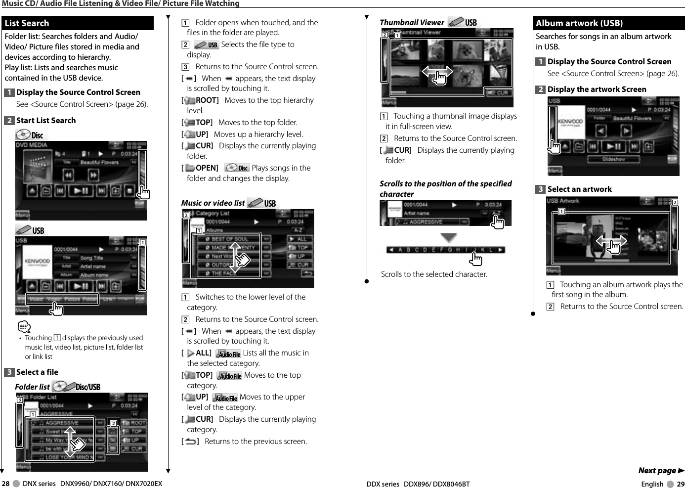 28     DNX series   DNX9960/ DNX7160/ DNX7020EX DDX series   DDX896/ DDX8046BT English     29Next page 3Next page 3Thumbnail Viewer   USBUSB1112221    Touching a thumbnail image displays it in full-screen view.2    Returns to the Source Control screen.[CUR]   Displays the currently playing folder.Scrolls to the position of the specified characterScrolls to the selected character. List Search List  SearchFolder list: Searches folders and Audio/ Video/ Picture files stored in media and devices according to hierarchy.Play list: Lists and searches music contained in the USB device.1  Display the Source Control ScreenSee &lt;Source Control Screen&gt; (page 26). 2  Start List SearchDiscDiscUSBUSB111⁄• Touching 1 displays the previously used music list, video list, picture list, folder list or link list3  Select a fileFolder list  Disc/USBDisc/USB1112223331    Folder opens when touched, and the files in the folder are played.2    USBUSB  Selects the file type to display.3    Returns to the Source Control screen.[]   When   appears, the text display is scrolled by touching it.[ROOT]   Moves to the top hierarchy level.[TOP]   Moves to the top folder.[UP]   Moves up a hierarchy level.[CUR]   Displays the currently playing folder.[OPEN]   DiscDisc  Plays songs in the folder and changes the display.Music or video list  USBUSB1112221    Switches to the lower level of the category.2    Returns to the Source Control screen.[]   When   appears, the text display is scrolled by touching it.[ALL]   Audio FileAudio File  Lists all the music in the selected category.[TOP]   Audio FileAudio File  Moves to the top category.[UP]   Audio FileAudio File  Moves to the upper level of the category.[CUR]   Displays the currently playing category.[]   Returns to the previous screen. Album artwork (USB) Album artwork (USB)Searches for songs in an album artwork in USB.1  Display the Source Control ScreenSee &lt;Source Control Screen&gt; (page 26). 2  Display the artwork Screen3  Select an artwork2221111    Touching an album artwork plays the first song in the album.2    Returns to the Source Control screen.Music CD/ Audio File Listening &amp; Video File/ Picture File Watching