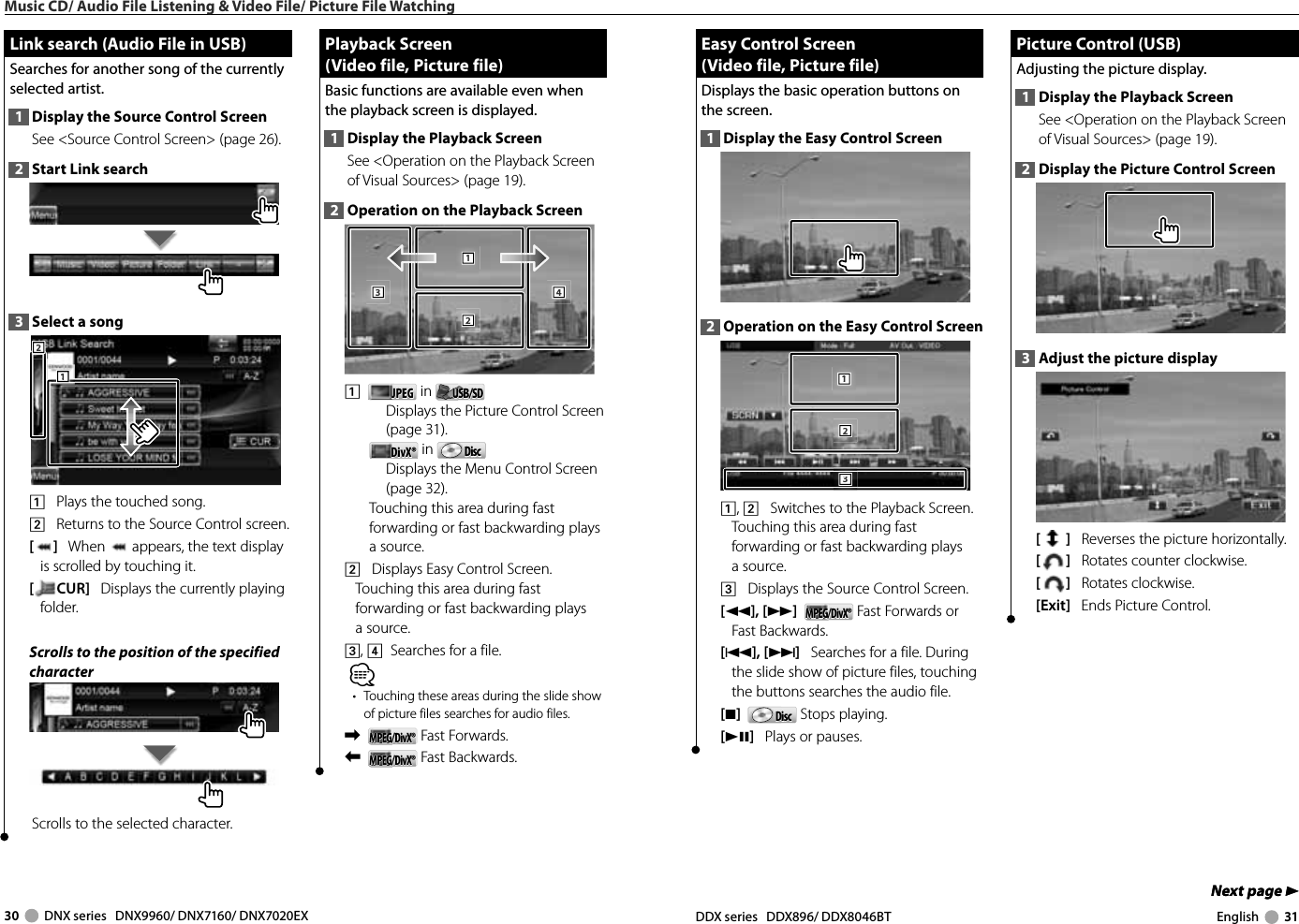 30     DNX series   DNX9960/ DNX7160/ DNX7020EX DDX series   DDX896/ DDX8046BT English     31Next page 3Next page 3Music CD/ Audio File Listening &amp; Video File/ Picture File WatchingLink search (Audio File in USB)Link search (Audio File in USB)Searches for another song of the currently selected artist.1  Display the Source Control ScreenSee &lt;Source Control Screen&gt; (page 26). 2  Start Link search3  Select a song1112221    Plays the touched song.2    Returns to the Source Control screen.[]   When   appears, the text display is scrolled by touching it.[CUR]   Displays the currently playing folder.Scrolls to the position of the specified characterScrolls to the selected character.Playback Screen Playback Screen (Video file, Picture file)(Video file, Picture file)Basic functions are available even when the playback screen is displayed.1  Display the Playback ScreenSee &lt;Operation on the Playback Screen of Visual Sources&gt; (page 19). 2  Operation on the Playback Screen1112223334441    JPEGJPEG  in  USB/SDUSB/SD   Displays the Picture Control Screen (page 31).DivX®DivX®  in  DiscDisc   Displays the Menu Control Screen (page 32).Touching this area during fast forwarding or fast backwarding plays a source.2    Displays Easy Control Screen.Touching this area during fast forwarding or fast backwarding plays a source.3, 4   Searches for a file.⁄•  Touching these areas during the slide show of picture files searches for audio files.\   MPEG/DivX®MPEG/DivX® Fast Forwards.|   MPEG/DivX®MPEG/DivX® Fast Backwards.Easy Control Screen Easy Control Screen (Video file, Picture file)(Video file, Picture file)Displays the basic operation buttons on the screen.1  Display the Easy Control Screen2  Operation on the Easy Control Screen1112223331, 2    Switches to the Playback Screen.Touching this area during fast forwarding or fast backwarding plays a source.3    Displays the Source Control Screen.[1],[¡]  MPEG/DivX®MPEG/DivX® Fast Forwards or Fast Backwards.[4], [¢]   Searches for a file. During the slide show of picture files, touching the buttons searches the audio file.[7]   DiscDisc  Stops playing. [38]   Plays or pauses. Picture Control (USB) Picture Control (USB)Adjusting the picture display.1  Display the Playback ScreenSee &lt;Operation on the Playback Screen of Visual Sources&gt; (page 19). 2  Display the Picture Control Screen3  Adjust the picture display[]   Reverses the picture horizontally.[]   Rotates counter clockwise.[]   Rotates clockwise.[Exit]   Ends Picture Control.