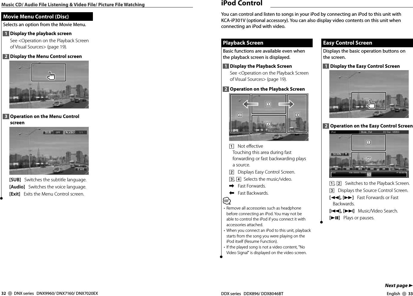 32     DNX series   DNX9960/ DNX7160/ DNX7020EX DDX series   DDX896/ DDX8046BT English     33Next page 3Music CD/ Audio File Listening &amp; Video File/ Picture File Watching Movie Menu Control (Disc) Movie Menu Control (Disc)Selects an option from the Movie Menu.1  Display the playback screenSee &lt;Operation on the Playback Screen of Visual Sources&gt; (page 19). 2  Display the Menu Control screen3  Operation on the Menu Control screen[SUB]   Switches the subtitle language.[Audio]   Switches the voice language.[Exit]   Exits the Menu Control screen. iPod  ControlEasy Control ScreenEasy Control ScreenDisplays the basic operation buttons on the screen.1  Display the Easy Control Screen2  Operation on the Easy Control Screen1112223331, 2    Switches to the Playback Screen.3    Displays the Source Control Screen.[1],[¡]   Fast Forwards or Fast Backwards.[4],[¢]   Music/Video Search.[38]   Plays or pauses.Playback ScreenPlayback ScreenBasic functions are available even when the playback screen is displayed.1  Display the Playback ScreenSee &lt;Operation on the Playback Screen of Visual Sources&gt; (page 19). 2  Operation on the Playback Screen1112223334441    Not effectiveTouching this area during fast forwarding or fast backwarding plays a source.2    Displays Easy Control Screen.3, 4   Selects the music/video.\    Fast Forwards.|    Fast Backwards.⁄•  Remove all accessories such as headphone before connecting an iPod. You may not be able to control the iPod if you connect it with accessories attached.•  When you connect an iPod to this unit, playback starts from the song you were playing on the iPod itself (Resume Function).•  If the played song is not a video content, &quot;No Video Signal&quot; is displayed on the video screen.You can control and listen to songs in your iPod by connecting an iPod to this unit with KCA-iP301V (optional accessory). You can also display video contents on this unit when connecting an iPod with video.