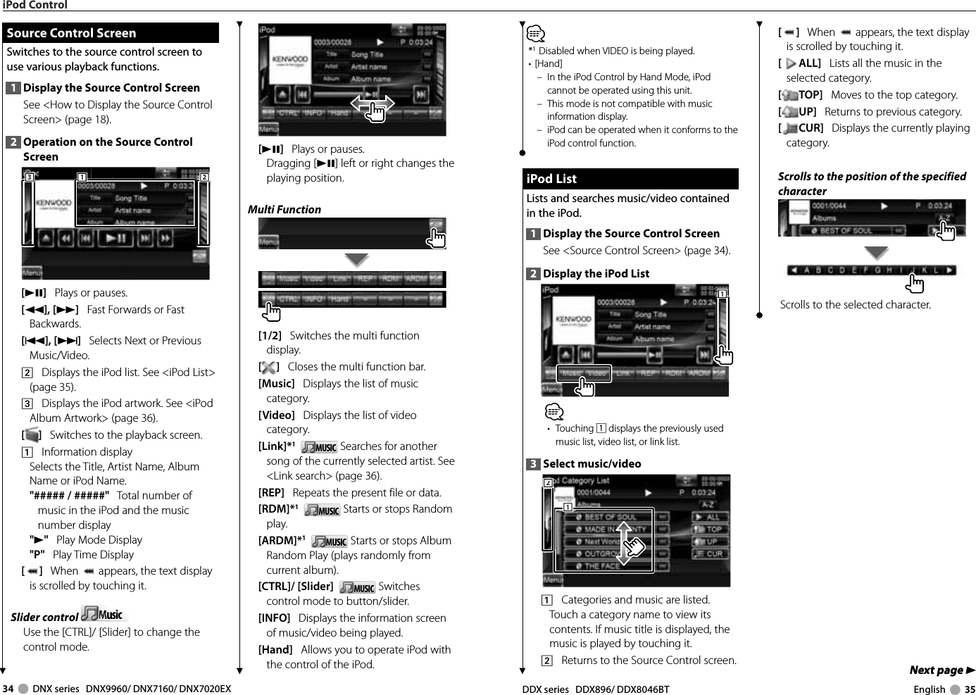 34     DNX series   DNX9960/ DNX7160/ DNX7020EX DDX series   DDX896/ DDX8046BT English     35Next page 3Next page 3[]   When   appears, the text display is scrolled by touching it.[ALL]   Lists all the music in the selected category.[TOP]   Moves to the top category.[UP]   Returns to previous category.[CUR]   Displays the currently playing category.Scrolls to the position of the specified characterScrolls to the selected character.⁄*1 Disabled when VIDEO is being played.• [Hand]–  In the iPod Control by Hand Mode, iPod cannot be operated using this unit.–  This mode is not compatible with music information display. –  iPod can be operated when it conforms to the iPod control function. iPod List iPod  ListLists and searches music/video contained in the iPod.1  Display the Source Control ScreenSee &lt;Source Control Screen&gt; (page 34). 2  Display the iPod List111⁄• Touching 1 displays the previously used music list, video list, or link list.3  Select music/video2221111    Categories and music are listed. Touch a category name to view its contents. If music title is displayed, the music is played by touching it.2    Returns to the Source Control screen.iPod Control[38]   Plays or pauses.Dragging [38] left or right changes the playing position.Multi Function[1/2]   Switches the multi function display.[]   Closes the multi function bar.[Music]   Displays the list of music category. [Video]   Displays the list of video category. [Link]*1   MUSICMUSIC  Searches for another song of the currently selected artist. See &lt;Link search&gt; (page 36).[REP]   Repeats the present file or data.[RDM]*1   MUSICMUSIC  Starts or stops Random play.[ARDM]*1   MUSICMUSIC  Starts or stops Album Random Play (plays randomly from current album).[CTRL]/ [Slider]   MUSICMUSIC  Switches control mode to button/slider. [INFO]   Displays the information screen of music/video being played.[Hand]   Allows you to operate iPod with the control of the iPod. Source Control Screen Source Control ScreenSwitches to the source control screen to use various playback functions.1  Display the Source Control ScreenSee &lt;How to Display the Source Control Screen&gt; (page 18). 2  Operation on the Source Control Screen111222333[38]   Plays or pauses.[1], [¡]   Fast Forwards or Fast Backwards.[4], [¢]   Selects Next or Previous Music/Video.2    Displays the iPod list. See &lt;iPod List&gt; (page 35).3    Displays the iPod artwork. See &lt;iPod Album Artwork&gt; (page 36).[]   Switches to the playback screen. 1    Information displaySelects the Title, Artist Name, Album Name or iPod Name.&quot;##### / #####&quot;   Total number of music in the iPod and the music number display&quot;3&quot;   Play Mode Display&quot;P&quot;   Play Time Display[]   When   appears, the text display is scrolled by touching it.Slider control  MusicMusicMMMMUse the [CTRL]/ [Slider] to change the control mode.