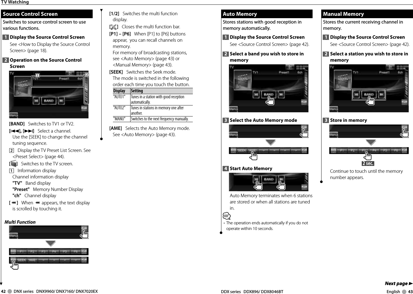 42     DNX series   DNX9960/ DNX7160/ DNX7020EX DDX series   DDX896/ DDX8046BT English     43Next page 3Next page 3 Auto Memory Auto  MemoryStores stations with good reception in memory automatically.1  Display the Source Control ScreenSee &lt;Source Control Screen&gt; (page 42). 2  Select a band you wish to store in memory3  Select the Auto Memory mode4  Start Auto MemoryAuto Memory terminates when 6 stations are stored or when all stations are tuned in.⁄•  The operation ends automatically if you do not operate within 10 seconds. Manual Memory Manual  MemoryStores the current receiving channel in memory.1  Display the Source Control ScreenSee &lt;Source Control Screen&gt; (page 42). 2  Select a station you wish to store in memory3  Store in memory 2 sec. Continue to touch until the memory number appears.TV Watching[1/2]   Switches the multi function display.[]   Closes the multi function bar.[P1] – [P6]   When [P1] to [P6] buttons appear,  you can recall channels on memory.For memory of broadcasting stations, see &lt;Auto Memory&gt; (page 43) or &lt;Manual Memory&gt; (page 43).[SEEK]   Switches the Seek mode.The mode is switched in the following order each time you touch the button. Display Setting&quot;AUTO1&quot;  Tunes in a station with good reception automatically.&quot;AUTO2&quot;  Tunes in stations in memory one after another.&quot;MANU&quot; Switches to the next frequency manually. [AME]   Selects the Auto Memory mode.See &lt;Auto Memory&gt; (page 43). Source Control Screen Source Control ScreenSwitches to source control screen to use various functions.1  Display the Source Control ScreenSee &lt;How to Display the Source Control Screen&gt; (page 18). 2  Operation on the Source Control Screen222111[BAND]   Switches to TV1 or TV2.[4], [¢]   Select a channel. Use the [SEEK] to change the channel tuning sequence.2    Display the TV Preset List Screen. See &lt;Preset Select&gt; (page 44).[]   Switches to the TV screen.1    Information displayChannel information display&quot;TV&quot;   Band display&quot;Preset&quot;   Memory Number Display&quot;ch&quot;   Channel display[]   When   appears, the text display is scrolled by touching it.Multi Function