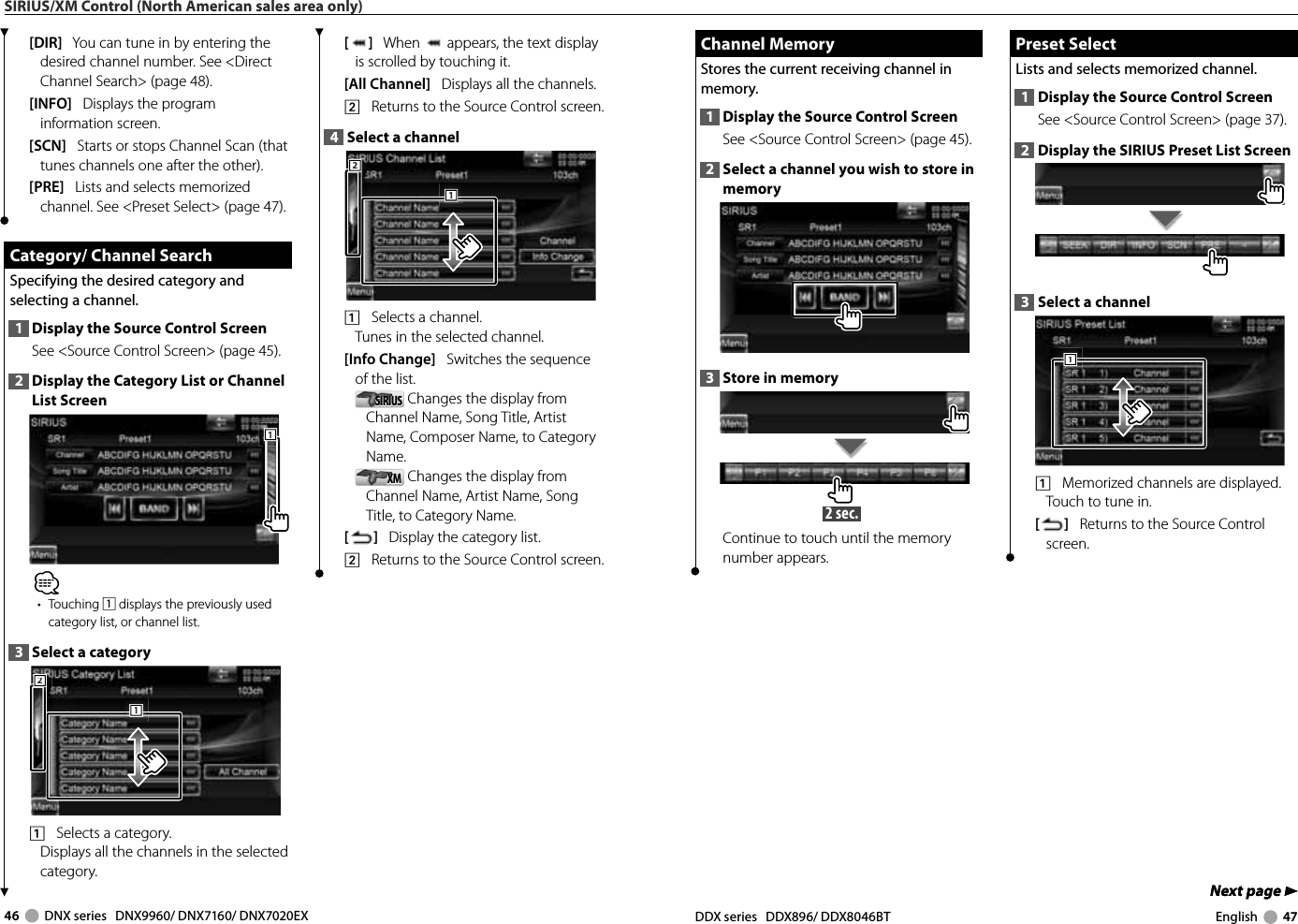 46     DNX series   DNX9960/ DNX7160/ DNX7020EX DDX series   DDX896/ DDX8046BT English     47Next page 3Next page 3 Channel Memory Channel  MemoryStores the current receiving channel in memory.1  Display the Source Control ScreenSee &lt;Source Control Screen&gt; (page 45). 2  Select a channel you wish to store in memory3  Store in memory 2 sec. Continue to touch until the memory number appears. Preset Select Preset  SelectLists and selects memorized channel.1  Display the Source Control ScreenSee &lt;Source Control Screen&gt; (page 37). 2  Display the SIRIUS Preset List Screen3  Select a channel1111    Memorized channels are displayed. Touch to tune in.[]   Returns to the Source Control screen.SIRIUS/XM Control (North American sales area only)[]   When   appears, the text display is scrolled by touching it.[All Channel]   Displays all the channels.2    Returns to the Source Control screen.4  Select a channel2221111    Selects a channel.Tunes in the selected channel.[Info Change]   Switches the sequence of the list.SIRIUSSIRIUS  Changes the display from Channel Name, Song Title, Artist Name, Composer Name, to Category Name. XMXM  Changes the display from Channel Name, Artist Name, Song Title, to Category Name. []   Display the category list.2    Returns to the Source Control screen.[DIR]   You can tune in by entering the desired channel number. See &lt;Direct Channel Search&gt; (page 48).[INFO]   Displays the program information screen.[SCN]   Starts or stops Channel Scan (that tunes channels one after the other).[PRE]   Lists and selects memorized channel. See &lt;Preset Select&gt; (page 47). Category/ Channel Search Category/ Channel SearchSpecifying the desired category and selecting a channel.1  Display the Source Control ScreenSee &lt;Source Control Screen&gt; (page 45). 2  Display the Category List or Channel List Screen111⁄• Touching 1 displays the previously used category list, or channel list.3  Select a category2221111    Selects a category.Displays all the channels in the selected category.