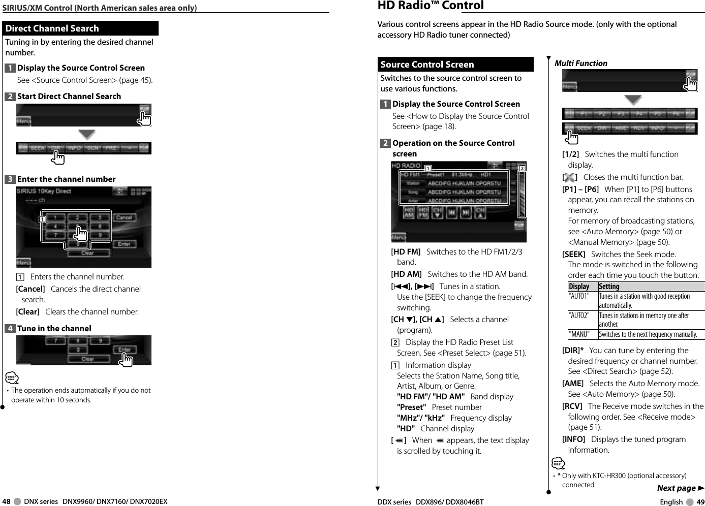 48     DNX series   DNX9960/ DNX7160/ DNX7020EX DDX series   DDX896/ DDX8046BT English     49Next page 3SIRIUS/XM Control (North American sales area only) Direct Channel Search Direct Channel SearchTuning in by entering the desired channel number.1  Display the Source Control ScreenSee &lt;Source Control Screen&gt; (page 45). 2  Start Direct Channel Search3  Enter the channel number1111    Enters the channel number.[Cancel]   Cancels the direct channel search.[Clear]   Clears the channel number.4  Tune in the channel⁄•  The operation ends automatically if you do not operate within 10 seconds. HD Radio™ ControlMulti Function[1/2]   Switches the multi function display.[]   Closes the multi function bar.[P1] – [P6]   When [P1] to [P6] buttons appear, you can recall the stations on memory.For memory of broadcasting stations, see &lt;Auto Memory&gt; (page 50) or &lt;Manual Memory&gt; (page 50).[SEEK]   Switches the Seek mode.The mode is switched in the following order each time you touch the button. Display Setting&quot;AUTO1&quot;  Tunes in a station with good reception automatically.&quot;AUTO2&quot;  Tunes in stations in memory one after another.&quot;MANU&quot; Switches to the next frequency manually.[DIR]*   You can tune by entering the desired frequency or channel number. See &lt;Direct Search&gt; (page 52).[AME]   Selects the Auto Memory mode.See &lt;Auto Memory&gt; (page 50).[RCV]   The Receive mode switches in the following order. See &lt;Receive mode&gt; (page 51).[INFO]   Displays the tuned program information.⁄•  *  Only with KTC-HR300 (optional accessory) connected.Various control screens appear in the HD Radio Source mode. (only with the optional accessory HD Radio tuner connected) Source Control Screen Source Control ScreenSwitches to the source control screen to use various functions.1  Display the Source Control ScreenSee &lt;How to Display the Source Control Screen&gt; (page 18). 2  Operation on the Source Control screen222111[HD FM]   Switches to the HD FM1/2/3 band.[HD AM]   Switches to the HD AM band.[4],[¢]   Tunes in a station.Use the [SEEK] to change the frequency switching.[CH ∞],[CH 5]   Selects a channel (program).2    Display the HD Radio Preset List Screen. See &lt;Preset Select&gt; (page 51).1    Information displaySelects the Station Name, Song title, Artist, Album, or Genre.&quot;HD FM&quot;/ &quot;HD AM&quot;   Band display&quot;Preset&quot;   Preset number&quot;MHz&quot;/ &quot;kHz&quot;   Frequency display&quot;HD&quot;   Channel display[]   When   appears, the text display is scrolled by touching it.