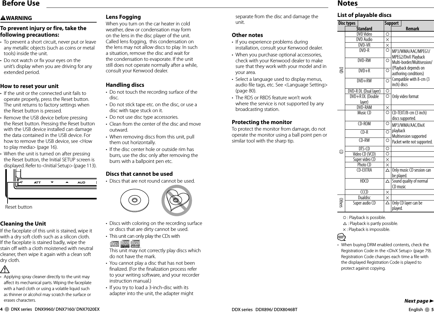 4     DNX series   DNX9960/ DNX7160/ DNX7020EX DDX series   DDX896/ DDX8046BT English     5Next page 3NotesBefore Use List of playable discsDisc types SupportStandard RemarkDVDDVD Video ‡DVD Audio ×DVD-VR ×DVD-R ‡MP3/WMA/AAC/MPEG1/MPEG2/DivX PlaybackMulti-border/Multisession/(Playback depends on authoring conditions)Compatible with 8-cm (3 inch) discsDVD-RW ‡DVD+R ‡DVD+RW ‡DVD-R DL (Dual layer) ‡Only video formatDVD+R DL (Double layer)‡DVD-RAM ×CDMusic CD ‡CD-TEXT/8-cm (3 inch) discs supported.CD-ROM ‡MP3/WMA/AAC/DivX playbackMultisession supportedPacket write not supported.CD-R ‡CD-RW ‡DTS-CD ‡Video CD (VCD) ‡Super video CD ×Photo CD ×CD-EXTRA %Only music CD session can be played.HDCD %Sound quality of normal CD music CCCD ×OthersDualdisc ×Super audio CD %Only CD layer can be played.‡ : Playback is possible.% : Playback is partly possible.× : Playback is impossible.⁄•  When buying DRM enabled contents, check the Registration Code in the &lt;DivX Setup&gt; (page 79). Registration Code changes each time a file with the displayed Registration Code is played to protect against copying.2WARNINGTo prevent injury or fire, take the following precautions:•  To prevent a short circuit, never put or leave any metallic objects (such as coins or metal tools) inside the unit.•  Do not watch or fix your eyes on the unit’s display when you are driving for any extended period. How to reset your unit•  If the unit or the connected unit fails to operate properly, press the Reset button. The unit returns to factory settings when the Reset button is pressed. •  Remove the USB device before pressing the Reset button. Pressing the Reset button with the USB device installed can damage the data contained in the USB device. For how to remove the USB device, see &lt;How to play media&gt; (page 16).•  When the unit is turned on after pressing the Reset button, the Initial SETUP screen is displayed. Refer to &lt;Initial Setup&gt; (page 113).Reset buttonCleaning the UnitIf the faceplate of this unit is stained, wipe it with a dry soft cloth such as a silicon cloth.If the faceplate is stained badly, wipe the stain off with a cloth moistened with neutral cleaner, then wipe it again with a clean soft dry cloth.¤•  Applying spray cleaner directly to the unit may affect its mechanical parts. Wiping the faceplate with a hard cloth or using a volatile liquid such as thinner or alcohol may scratch the surface or erases characters.Lens FoggingWhen you turn on the car heater in cold weather, dew or condensation may form on the lens in the disc player of the unit. Called lens fogging,  this condensation on the lens may not allow discs to play. In such a situation, remove the disc and wait for the condensation to evaporate. If the unit still does not operate normally after a while, consult your Kenwood dealer. Handling  discs•  Do not touch the recording surface of the disc.•  Do not stick tape etc. on the disc, or use a disc with tape stuck on it.•  Do not use disc type accessories.•  Clean from the center of the disc and move outward.•  When removing discs from this unit, pull them out horizontally.•  If the disc center hole or outside rim has burrs, use the disc only after removing the burrs with a ballpoint pen etc.Discs that cannot be used•  Discs that are not round cannot be used.•  Discs with coloring on the recording surface or discs that are dirty cannot be used.•  This unit can only play the CDs with .  This unit may not correctly play discs which do not have the mark.•  You cannot play a disc that has not been finalized. (For the finalization process refer to your writing software, and your recorder instruction manual.)•  If you try to load a 3-inch-disc with its adapter into the unit, the adapter might separate from the disc and damage the unit.Other notes•  If you experience problems during installation, consult your Kenwood dealer.•  When you purchase optional accessories, check with your Kenwood dealer to make sure that they work with your model and in your area.•  Select a language used to display menus, audio file tags, etc. See &lt;Language Setting&gt; (page 80).•  The RDS or RBDS feature won’t work where the service is not supported by any broadcasting station.Protecting the monitorTo protect the monitor from damage, do not operate the monitor using a ball point pen or similar tool with the sharp tip. 