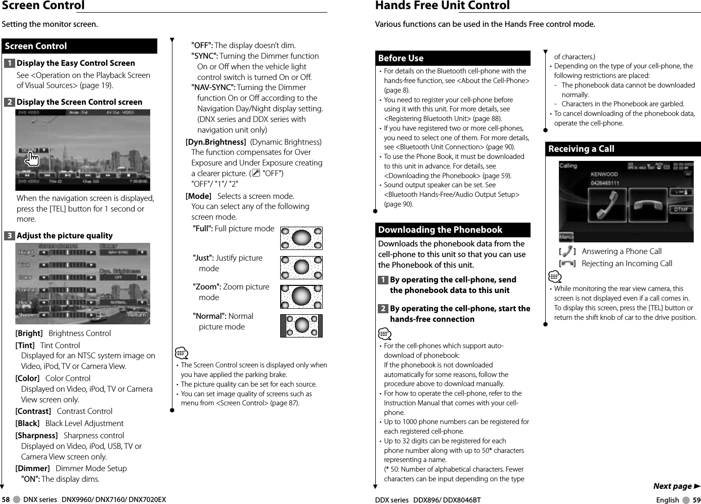 58     DNX series   DNX9960/ DNX7160/ DNX7020EX DDX series   DDX896/ DDX8046BT English     59Next page 3Screen Control Screen Control Screen  Control1  Display the Easy Control ScreenSee &lt;Operation on the Playback Screen of Visual Sources&gt; (page 19).2  Display the Screen Control screenWhen the navigation screen is displayed, press the [TEL] button for 1 second or more.3  Adjust the picture quality[Bright]   Brightness Control[Tint]   Tint ControlDisplayed for an NTSC system image on Video, iPod, TV or Camera View.[Color]   Color ControlDisplayed on Video, iPod, TV or Camera View screen only.[Contrast]   Contrast Control[Black]   Black Level Adjustment[Sharpness]   Sharpness controlDisplayed on Video, iPod, USB, TV or Camera View screen only.[Dimmer]   Dimmer Mode Setup&quot;ON&quot;: The display dims.&quot;OFF&quot;: The display doesn’t dim.&quot;SYNC&quot;: Turning the Dimmer function On or Off when the vehicle light control switch is turned On or Off.&quot;NAV-SYNC&quot;: Turning the Dimmer function On or Off according to the Navigation Day/Night display setting. (DNX series and DDX series with navigation unit only)[Dyn.Brightness]  (Dynamic Brightness) The function compensates for Over Exposure and Under Exposure creating a clearer picture. (  &quot;OFF&quot;)&quot;OFF&quot;/ &quot;1&quot;/ &quot;2&quot;[Mode]   Selects a screen mode.You can select any of the following screen mode.&quot;Full&quot;: Full picture mode&quot;Just&quot;: Justify picture mode&quot;Zoom&quot;: Zoom picture mode&quot;Normal&quot;: Normal picture mode⁄•  The Screen Control screen is displayed only when you have applied the parking brake.•  The picture quality can be set for each source.•  You can set image quality of screens such as menu from &lt;Screen Control&gt; (page 87).Setting the monitor screen.Hands Free Unit ControlBefore UseBefore Use•  For details on the Bluetooth cell-phone with the hands-free function, see &lt;About the Cell-Phone&gt; (page 8).•  You need to register your cell-phone before using it with this unit. For more details, see &lt;Registering Bluetooth Unit&gt; (page 88).•  If you have registered two or more cell-phones, you need to select one of them. For more details, see &lt;Bluetooth Unit Connection&gt; (page 90).•  To use the Phone Book, it must be downloaded to this unit in advance. For details, see &lt;Downloading the Phonebook&gt; (page 59).•  Sound output speaker can be set. See &lt;Bluetooth Hands-Free/Audio Output Setup&gt; (page 90). Downloading the Phonebook  Downloading the Phonebook Downloads the phonebook data from the cell-phone to this unit so that you can use the Phonebook of this unit.1  By operating the cell-phone, send the phonebook data to this unit2  By operating the cell-phone, start the hands-free connection⁄•  For the cell-phones which support auto-download of phonebook:If the phonebook is not downloaded automatically for some reasons, follow the procedure above to download manually.•  For how to operate the cell-phone, refer to the Instruction Manual that comes with your cell-phone.•  Up to 1000 phone numbers can be registered for each registered cell-phone. •  Up to 32 digits can be registered for each phone number along with up to 50* characters representing a name. (* 50: Number of alphabetical characters. Fewer characters can be input depending on the type Various functions can be used in the Hands Free control mode. of characters.)•  Depending on the type of your cell-phone, the following restrictions are placed:-   The phonebook data cannot be downloaded normally.-   Characters in the Phonebook are garbled.•  To cancel downloading of the phonebook data, operate the cell-phone.Receiving a CallReceiving a Call[]   Answering a Phone Call[]   Rejecting an Incoming Call⁄•  While monitoring the rear view camera, this screen is not displayed even if a call comes in. To display this screen, press the [TEL] button or return the shift knob of car to the drive position.