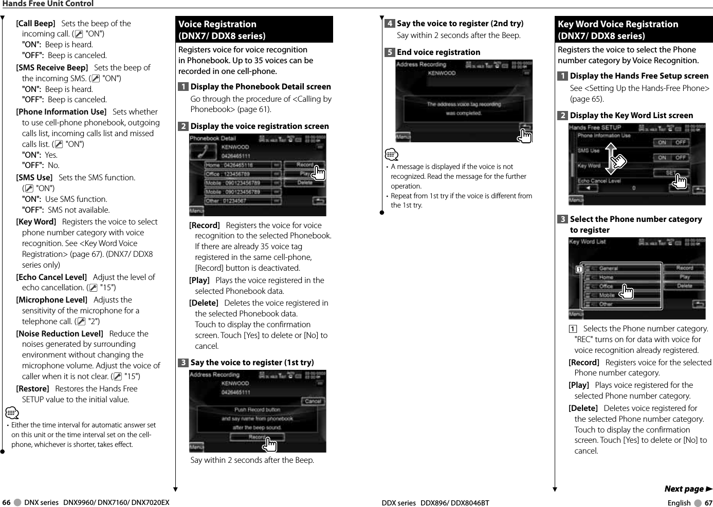 66     DNX series   DNX9960/ DNX7160/ DNX7020EX DDX series   DDX896/ DDX8046BT English     67Next page 3Next page 34  Say the voice to register (2nd try)Say within 2 seconds after the Beep. 5  End voice registration⁄•  A message is displayed if the voice is not recognized. Read the message for the further operation. •  Repeat from 1st try if the voice is different from the 1st try. Key Word Voice Registration Key Word Voice Registration(DNX7/ DDX8 series)(DNX7/ DDX8 series)Registers the voice to select the Phone number category by Voice Recognition. 1  Display the Hands Free Setup screenSee &lt;Setting Up the Hands-Free Phone&gt; (page 65).2  Display the Key Word List screen3  Select the Phone number category to register1111    Selects the Phone number category. &quot;REC&quot; turns on for data with voice for voice recognition already registered. [Record]   Registers voice for the selected Phone number category. [Play]   Plays voice registered for the selected Phone number category. [Delete]   Deletes voice registered for the selected Phone number category. Touch to display the confirmation screen. Touch [Yes] to delete or [No] to cancel. Hands Free Unit Control[Call Beep]   Sets the beep of the incoming call. (  &quot;ON&quot;)&quot;ON&quot;:  Beep is heard.&quot;OFF&quot;:  Beep is canceled.[SMS Receive Beep]   Sets the beep of the incoming SMS. (  &quot;ON&quot;)&quot;ON&quot;:  Beep is heard.&quot;OFF&quot;:  Beep is canceled.[Phone Information Use]   Sets whether to use cell-phone phonebook, outgoing calls list, incoming calls list and missed calls list. (  &quot;ON&quot;)&quot;ON&quot;:  Yes.&quot;OFF&quot;:  No.[SMS Use]   Sets the SMS function. ( &quot;ON&quot;)&quot;ON&quot;:  Use SMS function. &quot;OFF&quot;:  SMS not available. [Key Word]   Registers the voice to select phone number category with voice recognition. See &lt;Key Word Voice Registration&gt; (page 67). (DNX7/ DDX8 series only)[Echo Cancel Level]   Adjust the level of echo cancellation. (  &quot;15&quot;)[Microphone Level]   Adjusts the sensitivity of the microphone for a telephone call. (  &quot;2&quot;)[Noise Reduction Level]   Reduce the noises generated by surrounding environment without changing the microphone volume. Adjust the voice of caller when it is not clear. (  &quot;15&quot;)[Restore]   Restores the Hands Free SETUP value to the initial value. ⁄•  Either the time interval for automatic answer set on this unit or the time interval set on the cell-phone, whichever is shorter, takes effect.  Voice Registration Voice  Registration(DNX7/ DDX8 series)(DNX7/ DDX8 series)Registers voice for voice recognition in Phonebook. Up to 35 voices can be recorded in one cell-phone.1  Display the Phonebook Detail screenGo through the procedure of &lt;Calling by Phonebook&gt; (page 61).2  Display the voice registration screen [Record]   Registers the voice for voice recognition to the selected Phonebook. If there are already 35 voice tag registered in the same cell-phone, [Record] button is deactivated.[Play]   Plays the voice registered in the selected Phonebook data. [Delete]   Deletes the voice registered in the selected Phonebook data. Touch to display the confirmation screen. Touch [Yes] to delete or [No] to cancel.3  Say the voice to register (1st try) Say within 2 seconds after the Beep. 