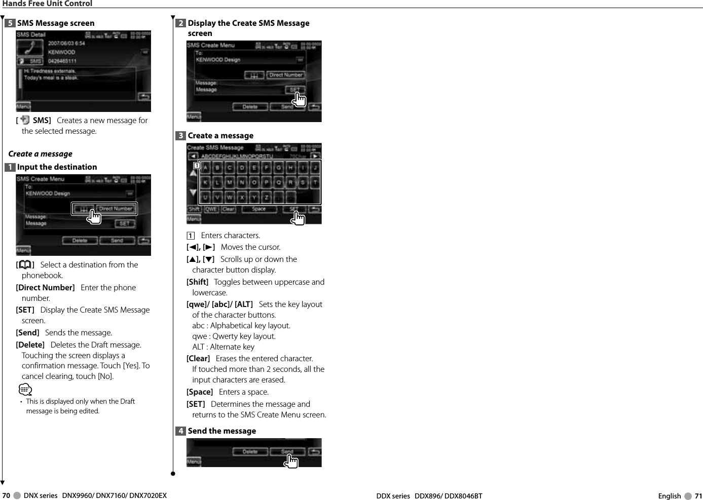 70     DNX series   DNX9960/ DNX7160/ DNX7020EX DDX series   DDX896/ DDX8046BT English     71Hands Free Unit Control5  SMS Message screen [SMS]   Creates a new message for the selected message. Create a message 1  Input the destination[]   Select a destination from the phonebook.[Direct Number]   Enter the phone number.[SET]   Display the Create SMS Message screen. [Send]   Sends the message. [Delete]   Deletes the Draft message. Touching the screen displays a confirmation message. Touch [Yes]. To cancel clearing, touch [No].⁄•  This is displayed only when the Draft message is being edited.2  Display the Create SMS Message screen3  Create a message1111    Enters characters.[2], [3]   Moves the cursor. [5], [∞]   Scrolls up or down the character button display.[Shift]   Toggles between uppercase and lowercase.[qwe]/ [abc]/ [ALT]   Sets the key layout of the character buttons.abc :  Alphabetical key layout. qwe :  Qwerty key layout. ALT :  Alternate key [Clear]   Erases the entered character. If touched more than 2 seconds, all the input characters are erased.[Space]   Enters a space.[SET]   Determines the message and returns to the SMS Create Menu screen.4  Send the message