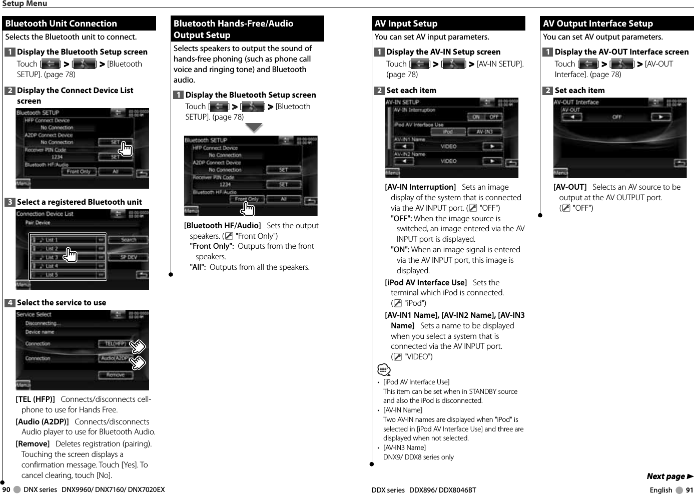 90     DNX series   DNX9960/ DNX7160/ DNX7020EX DDX series   DDX896/ DDX8046BT English     91Next page 3Next page 3 AV Input Setup AV Input SetupYou can set AV input parameters. 1  Display the AV-IN Setup screenTouch [ ] &gt;  &gt; [ ] &gt;  &gt; [AV-IN SETUP]. (page 78)2  Set each item[AV-IN Interruption]   Sets an image display of the system that is connected via the AV INPUT port. (  &quot;OFF&quot;)&quot;OFF&quot;: When the image source is switched, an image entered via the AV INPUT port is displayed.&quot;ON&quot;: When an image signal is entered via the AV INPUT port, this image is displayed.[iPod AV Interface Use]   Sets the terminal which iPod is connected. ( &quot;iPod&quot;)[AV-IN1 Name], [AV-IN2 Name], [AV-IN3 Name]   Sets a name to be displayed when you select a system that is connected via the AV INPUT port. ( &quot;VIDEO&quot;)⁄•  [iPod AV Interface Use]This item can be set when in STANDBY source and also the iPod is disconnected.• [AV-IN Name]Two AV-IN names are displayed when &quot;iPod&quot; is selected in [iPod AV Interface Use] and three are displayed when not selected.• [AV-IN3 Name]DNX9/ DDX8 series only AV Output Interface Setup AV Output Interface SetupYou can set AV output parameters. 1  Display the AV-OUT Interface screenTouch [ ] &gt;  &gt; [ ] &gt;  &gt; [AV-OUT Interface]. (page 78)2  Set each item[AV-OUT]   Selects an AV source to be output at the AV OUTPUT port. ( &quot;OFF&quot;)Setup Menu Bluetooth Unit Connection Bluetooth Unit ConnectionSelects the Bluetooth unit to connect. 1  Display the Bluetooth Setup screenTouch [ ] &gt;  &gt; [ ] &gt;  &gt; [Bluetooth SETUP]. (page 78)2  Display the Connect Device List screen3  Select a registered Bluetooth unit4  Select the service to use[TEL (HFP)]   Connects/disconnects cell-phone to use for Hands Free. [Audio (A2DP)]   Connects/disconnects Audio player to use for Bluetooth Audio. [Remove]   Deletes registration (pairing).Touching the screen displays a confirmation message. Touch [Yes]. To cancel clearing, touch [No]. Bluetooth Hands-Free/Audio  Bluetooth  Hands-Free/Audio Output SetupOutput SetupSelects speakers to output the sound of hands-free phoning (such as phone call voice and ringing tone) and Bluetooth audio. 1  Display the Bluetooth Setup screenTouch [ ] &gt;  &gt; [ ] &gt;  &gt; [Bluetooth SETUP]. (page 78)[Bluetooth HF/Audio]   Sets the output speakers. (  &quot;Front Only&quot;)&quot;Front Only&quot;:  Outputs from the front speakers. &quot;All&quot;:  Outputs from all the speakers.