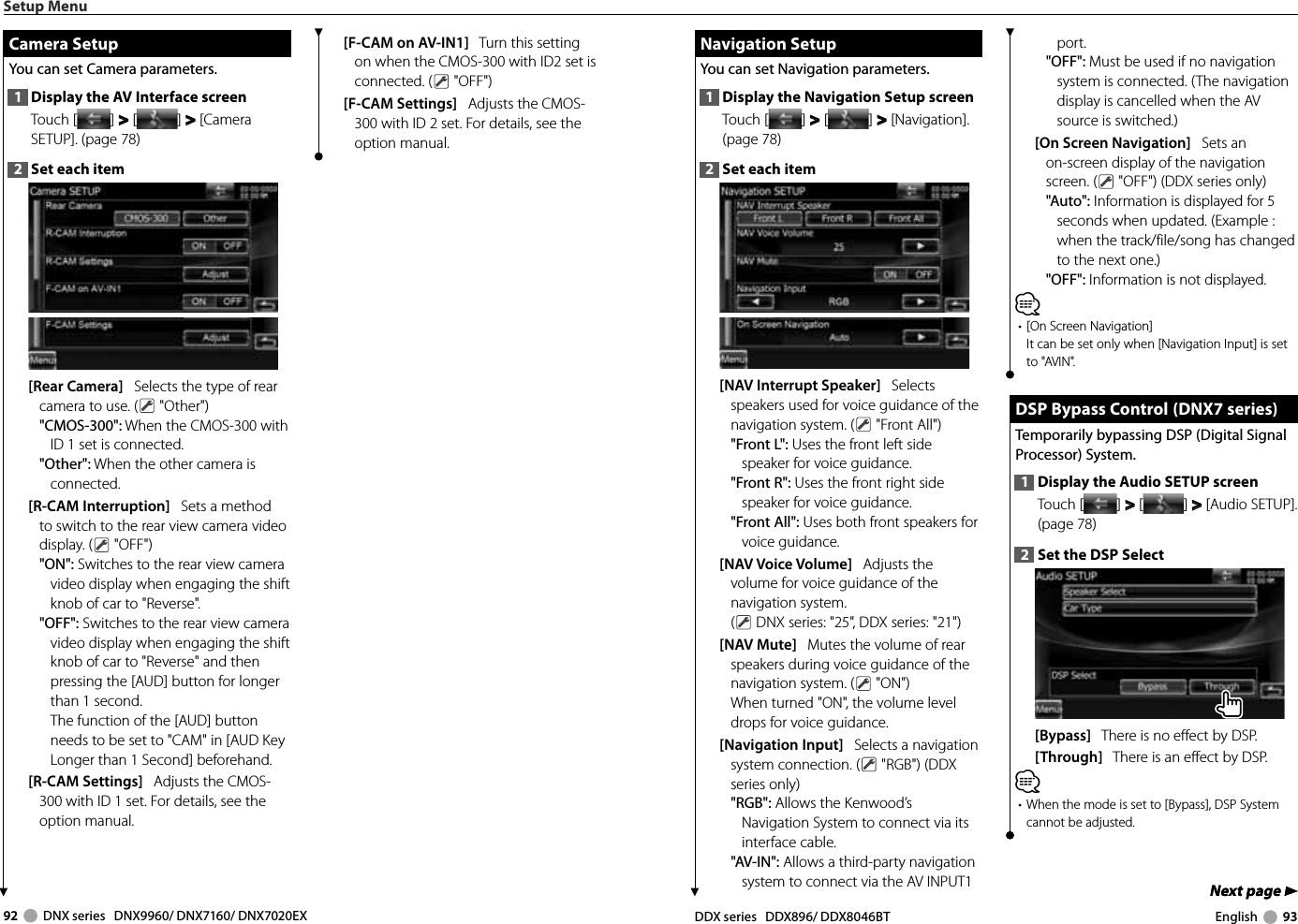 92     DNX series   DNX9960/ DNX7160/ DNX7020EX DDX series   DDX896/ DDX8046BT English     93Next page 3Next page 3 Navigation Setup Navigation  SetupYou can set Navigation parameters. 1  Display the Navigation Setup screenTouch [ ] &gt;  &gt; [ ] &gt;  &gt; [Navigation]. (page 78)2  Set each item[NAV Interrupt Speaker]   Selects speakers used for voice guidance of the navigation system. (  &quot;Front All&quot;)&quot;Front L&quot;: Uses the front left side speaker for voice guidance.&quot;Front R&quot;: Uses the front right side speaker for voice guidance.&quot;Front All&quot;: Uses both front speakers for voice guidance.[NAV Voice Volume]   Adjusts the volume for voice guidance of the navigation system. ( DNX series: &quot;25&quot;, DDX series: &quot;21&quot;)[NAV Mute]   Mutes the volume of rear speakers during voice guidance of the navigation system. (  &quot;ON&quot;)When turned &quot;ON&quot;, the volume level drops for voice guidance.[Navigation Input]   Selects a navigation system connection. (  &quot;RGB&quot;) (DDX series only)&quot;RGB&quot;: Allows the Kenwood’s Navigation System to connect via its interface cable.&quot;AV-IN&quot;: Allows a third-party navigation system to connect via the AV INPUT1 port.&quot;OFF&quot;: Must be used if no navigation system is connected. (The navigation display is cancelled when the AV source is switched.)[On Screen Navigation]   Sets an on-screen display of the navigation screen. (  &quot;OFF&quot;) (DDX series only)&quot;Auto&quot;: Information is displayed for 5 seconds when updated. (Example : when the track/file/song has changed to the next one.)&quot;OFF&quot;: Information is not displayed.⁄•  [On Screen Navigation]It can be set only when [Navigation Input] is set to &quot;AVIN&quot;. DSP Bypass Control  (DNX7 series) DSP Bypass Control  (DNX7 series)Temporarily bypassing DSP (Digital Signal Processor) System.1  Display the Audio SETUP screenTouch [ ] &gt;  &gt; [ ] &gt;  &gt; [Audio SETUP]. (page 78)2  Set the DSP Select[Bypass]   There is no effect by DSP. [Through]   There is an effect by DSP. ⁄•  When the mode is set to [Bypass], DSP System cannot be adjusted. Setup Menu Camera Setup Camera  SetupYou can set Camera parameters. 1  Display the AV Interface screenTouch [ ] &gt;  &gt; [ ] &gt;  &gt; [Camera SETUP]. (page 78)2  Set each item[Rear Camera]   Selects the type of rear camera to use. (  &quot;Other&quot;)&quot;CMOS-300&quot;: When the CMOS-300 with ID 1 set is connected.&quot;Other&quot;: When the other camera is connected.[R-CAM Interruption]   Sets a method to switch to the rear view camera video display. (  &quot;OFF&quot;)&quot;ON&quot;: Switches to the rear view camera video display when engaging the shift knob of car to &quot;Reverse&quot;.&quot;OFF&quot;: Switches to the rear view camera video display when engaging the shift knob of car to &quot;Reverse&quot; and then pressing the [AUD] button for longer than 1 second.The function of the [AUD] button needs to be set to &quot;CAM&quot; in [AUD Key Longer than 1 Second] beforehand.  [R-CAM Settings]   Adjusts the CMOS-300 with ID 1 set. For details, see the option manual.[F-CAM on AV-IN1]   Turn this setting on when the CMOS-300 with ID2 set is connected. (  &quot;OFF&quot;)[F-CAM Settings]   Adjusts the CMOS-300 with ID 2 set. For details, see the option manual.