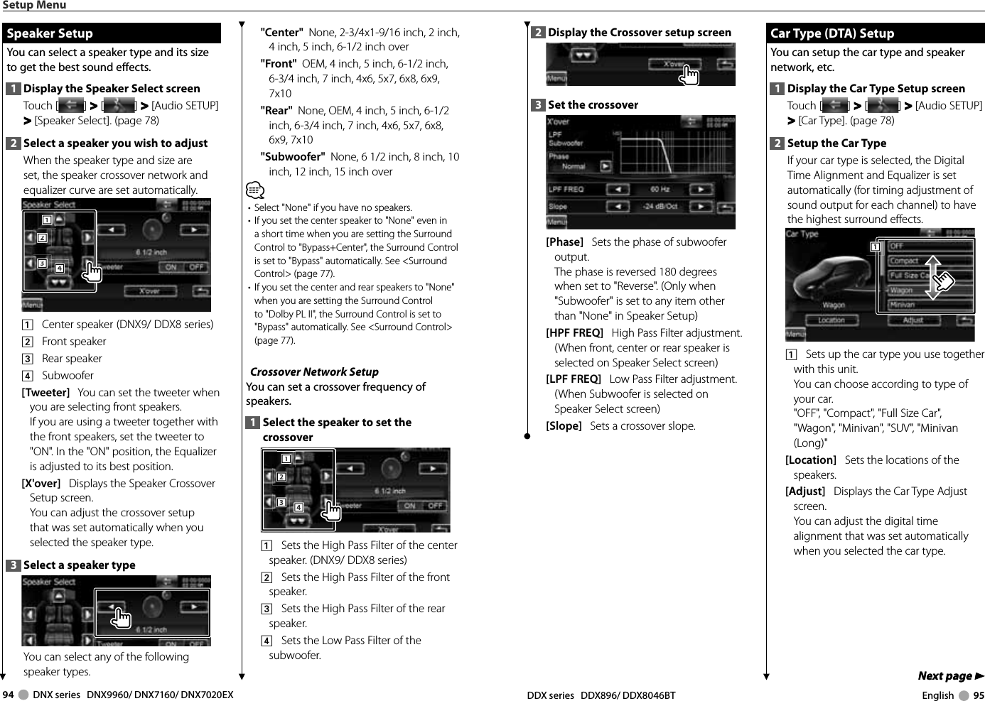 94     DNX series   DNX9960/ DNX7160/ DNX7020EX DDX series   DDX896/ DDX8046BT English     95Next page 3Next page 32  Display the Crossover setup screen3  Set the crossover[Phase]   Sets the phase of subwoofer output. The phase is reversed 180 degrees when set to &quot;Reverse&quot;. (Only when &quot;Subwoofer&quot; is set to any item other than &quot;None&quot; in Speaker Setup)[HPF FREQ]   High Pass Filter adjustment. (When front, center or rear speaker is selected on Speaker Select screen)[LPF FREQ]   Low Pass Filter adjustment. (When Subwoofer is selected on Speaker Select screen)[Slope]   Sets a crossover slope. Car Type (DTA) Setup Car Type (DTA) SetupYou can setup the car type and speaker network, etc.1  Display the Car Type Setup screenTouch [ ] &gt;  &gt; [ ] &gt;  &gt; [Audio SETUP] &gt; &gt; [Car Type]. (page 78)2  Setup the Car TypeIf your car type is selected, the Digital Time Alignment and Equalizer is set automatically (for timing adjustment of sound output for each channel) to have the highest surround effects.1111    Sets up the car type you use together with this unit.You can choose according to type of your car.&quot;OFF&quot;, &quot;Compact&quot;, &quot;Full Size Car&quot;, &quot;Wagon&quot;, &quot;Minivan&quot;, &quot;SUV&quot;, &quot;Minivan (Long)&quot;[Location]   Sets the locations of the speakers.[Adjust]   Displays the Car Type Adjust screen. You can adjust the digital time alignment that was set automatically when you selected the car type.Setup Menu Speaker Setup Speaker  SetupYou can select a speaker type and its size to get the best sound effects.1  Display the Speaker Select screenTouch [ ] &gt;  &gt; [ ] &gt;  &gt; [Audio SETUP] &gt; &gt; [Speaker Select]. (page 78)2  Select a speaker you wish to adjustWhen the speaker type and size are set, the speaker crossover network and equalizer curve are set automatically.2221113334441    Center speaker  (DNX9/ DDX8 series)2    Front speaker3    Rear speaker4    Subwoofer[Tweeter]   You can set the tweeter when you are selecting front speakers. If you are using a tweeter together with the front speakers, set the tweeter to &quot;ON&quot;. In the &quot;ON&quot; position, the Equalizer is adjusted to its best position.[X&apos;over]   Displays the Speaker Crossover Setup screen.You can adjust the crossover setup that was set automatically when you selected the speaker type.3  Select a speaker typeYou can select any of the following speaker types.&quot;Center&quot;  None, 2-3/4x1-9/16 inch, 2 inch, 4 inch, 5 inch, 6-1/2 inch over&quot;Front&quot;  OEM, 4 inch, 5 inch, 6-1/2 inch, 6-3/4 inch, 7 inch, 4x6, 5x7, 6x8, 6x9, 7x10&quot;Rear&quot;  None, OEM, 4 inch, 5 inch, 6-1/2 inch, 6-3/4 inch, 7 inch, 4x6, 5x7, 6x8, 6x9, 7x10&quot;Subwoofer&quot;  None, 6 1/2 inch, 8 inch, 10 inch, 12 inch, 15 inch over⁄•  Select &quot;None&quot; if you have no speakers.•  If you set the center speaker to &quot;None&quot; even in a short time when you are setting the Surround Control to &quot;Bypass+Center&quot;, the Surround Control is set to &quot;Bypass&quot; automatically. See &lt;Surround Control&gt; (page 77).•  If you set the center and rear speakers to &quot;None&quot; when you are setting the Surround Control to &quot;Dolby PL II&quot;, the Surround Control is set to &quot;Bypass&quot; automatically. See &lt;Surround Control&gt; (page 77). Crossover Network SetupYou can set a crossover frequency of speakers.1  Select the speaker to set the crossover2221113334441    Sets the High Pass Filter of the center speaker. (DNX9/ DDX8 series)2    Sets the High Pass Filter of the front speaker.3    Sets the High Pass Filter of the rear speaker.4    Sets the Low Pass Filter of the subwoofer.