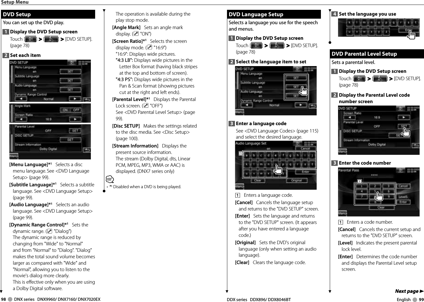 98     DNX series   DNX9960/ DNX7160/ DNX7020EX DDX series   DDX896/ DDX8046BT English     99Next page 3Next page 3 DVD Language Setup DVD Language SetupSelects a language you use for the speech and menus.1  Display the DVD Setup screenTouch [ ] &gt;  &gt; [ ] &gt;  &gt; [DVD SETUP]. (page 78)2  Select the language item to set3  Enter a language codeSee &lt;DVD Language Codes&gt; (page 115) and select the desired language.1111    Enters a language code.[Cancel]   Cancels the language setup and returns to the &quot;DVD SETUP&quot; screen.[Enter]   Sets the language and returns to the &quot;DVD SETUP&quot; screen. (It appears after you have entered a language code.)[Original]   Sets the DVD&apos;s original language (only when setting an audio language).[Clear]   Clears the language code.4  Set the language you use DVD Parental Level Setup DVD Parental Level SetupSets a parental level.1  Display the DVD Setup screenTouch [ ] &gt;  &gt; [ ] &gt;  &gt; [DVD SETUP]. (page 78)2  Display the Parental Level code number screen3  Enter the code number1111    Enters a code number.[Cancel]   Cancels the current setup and returns to the &quot;DVD SETUP&quot; screen.[Level]   Indicates the present parental lock level.[Enter]   Determines the code number and displays the Parental Level setup screen.Setup Menu DVD Setup DVD  SetupYou can set up the DVD play.1  Display the DVD Setup screenTouch [ ] &gt;  &gt; [ ] &gt;  &gt; [DVD SETUP]. (page 78)2  Set each item[Menu Language]*1   Selects a disc menu language. See &lt;DVD Language Setup&gt; (page 99).[Subtitle Language]*1   Selects a subtitle language. See &lt;DVD Language Setup&gt; (page 99).[Audio Language]*1   Selects an audio language. See &lt;DVD Language Setup&gt; (page 99).[Dynamic Range Control]*1   Sets the dynamic range. (  &quot;Dialog&quot;)The dynamic range is reduced by changing from &quot;Wide&quot; to &quot;Normal&quot; and from &quot;Normal&quot; to &quot;Dialog&quot;. &quot;Dialog&quot; makes the total sound volume becomes larger as compared with &quot;Wide&quot; and &quot;Normal&quot;, allowing you to listen to the movie&apos;s dialog more clearly. This is effective only when you are using a Dolby Digital software.The operation is available during the play stop mode.[Angle Mark]   Sets an angle mark display. (  &quot;ON&quot;)[Screen Ratio]*1   Selects the screen display mode. (  &quot;16:9&quot;)&quot;16:9&quot;: Displays wide pictures.&quot;4:3 LB&quot;: Displays wide pictures in the Letter Box format (having black stripes at the top and bottom of screen).&quot;4:3 PS&quot;: Displays wide pictures in the Pan &amp; Scan format (showing pictures cut at the right and left ends).[Parental Level]*1   Displays the Parental Lock screen. (  &quot;OFF&quot;)See &lt;DVD Parental Level Setup&gt; (page 99).[Disc SETUP]   Makes the settings related to the disc media. See &lt;Disc Setup&gt; (page 100).[Stream Information]   Displays the present source information.The stream (Dolby Digital, dts, Linear PCM, MPEG, MP3, WMA or AAC) is displayed. (DNX7 series only)⁄•  * Disabled when a DVD is being played.