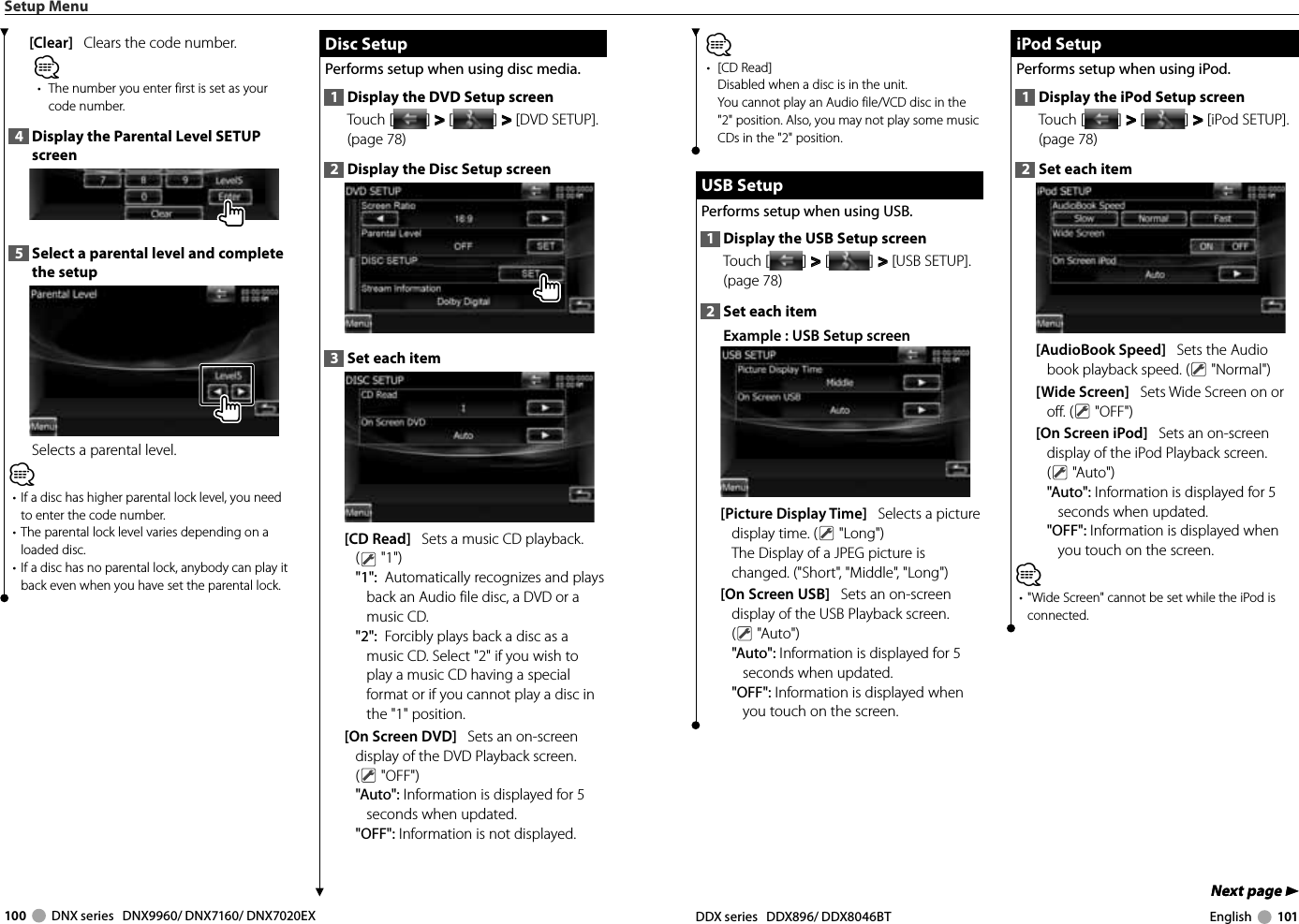 100     DNX series   DNX9960/ DNX7160/ DNX7020EX DDX series   DDX896/ DDX8046BT English     101Next page 3Next page 3⁄• [CD Read]Disabled when a disc is in the unit.You cannot play an Audio file/VCD disc in the &quot;2&quot; position. Also, you may not play some music CDs in the &quot;2&quot; position. USB Setup USB  SetupPerforms setup when using USB.1  Display the USB Setup screenTouch [ ] &gt;  &gt; [ ] &gt;  &gt; [USB SETUP]. (page 78)2  Set each itemExample : USB Setup screen[Picture Display Time]   Selects a picture display time. (  &quot;Long&quot;)The Display of a JPEG picture is changed. (&quot;Short&quot;, &quot;Middle&quot;, &quot;Long&quot;)[On Screen USB]   Sets an on-screen display of the USB Playback screen. ( &quot;Auto&quot;)&quot;Auto&quot;: Information is displayed for 5 seconds when updated.&quot;OFF&quot;: Information is displayed when you touch on the screen. iPod Setup iPod  SetupPerforms setup when using iPod.1  Display the iPod Setup screenTouch [ ] &gt;  &gt; [ ] &gt;  &gt; [iPod SETUP]. (page 78)2  Set each item[AudioBook Speed]   Sets the Audio book playback speed. (  &quot;Normal&quot;)[Wide Screen]   Sets Wide Screen on or off. (  &quot;OFF&quot;)[On Screen iPod]   Sets an on-screen display of the iPod Playback screen. ( &quot;Auto&quot;)&quot;Auto&quot;: Information is displayed for 5 seconds when updated.&quot;OFF&quot;: Information is displayed when you touch on the screen.⁄•  &quot;Wide Screen&quot; cannot be set while the iPod is connected.Setup Menu[Clear]   Clears the code number.⁄•  The number you enter first is set as your code number.4  Display the Parental Level SETUP screen5  Select a parental level and complete the setupSelects a parental level.⁄•  If a disc has higher parental lock level, you need to enter the code number.•  The parental lock level varies depending on a loaded disc.•  If a disc has no parental lock, anybody can play it back even when you have set the parental lock. Disc Setup Disc  SetupPerforms setup when using disc media.1  Display the DVD Setup screenTouch [ ] &gt;  &gt; [ ] &gt;  &gt; [DVD SETUP]. (page 78)2  Display the Disc Setup screen3  Set each item[CD Read]   Sets a music CD playback. ( &quot;1&quot;)&quot;1&quot;:  Automatically recognizes and plays back an Audio file disc, a DVD or a music CD.&quot;2&quot;:  Forcibly plays back a disc as a music CD. Select &quot;2&quot; if you wish to play a music CD having a special format or if you cannot play a disc in the &quot;1&quot; position.[On Screen DVD]   Sets an on-screen display of the DVD Playback screen. ( &quot;OFF&quot;)&quot;Auto&quot;: Information is displayed for 5 seconds when updated.&quot;OFF&quot;: Information is not displayed.