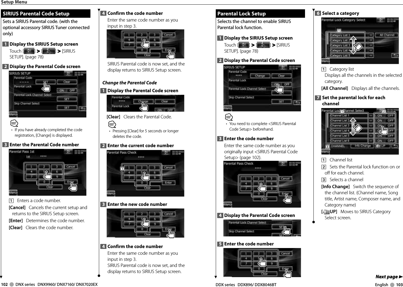 102     DNX series   DNX9960/ DNX7160/ DNX7020EX DDX series   DDX896/ DDX8046BT English     103Next page 3Next page 3Parental Lock SetupParental Lock SetupSelects the channel to enable SIRIUS Parental lock function. 1  Display the SIRIUS Setup screenTouch [ ] &gt;  &gt; [ ] &gt;  &gt; [SIRIUS SETUP]. (page 78)2  Display the Parental Code screen⁄•  You need to complete &lt;SIRIUS Parental Code Setup&gt; beforehand.3  Enter the code numberEnter the same code number as you originally input &lt;SIRIUS Parental Code Setup&gt; (page 102).4  Display the Parental Code screen5  Enter the code number6  Select a category1111    Category list Displays all the channels in the selected category.[All Channel]   Displays all the channels.7  Set the parental lock for each channel3331112221    Channel list2    Sets the Parental lock function on or off for each channel.3    Selects a channel[Info Change]   Switch the sequence of the channel list. (Channel name, Song title, Artist name, Composer name, and Category name)[UP]   Moves to SIRIUS Category Select screen.Setup Menu SIRIUS Parental Code Setup SIRIUS Parental Code SetupSets a SIRIUS Parental code. (with the optional accessory SIRIUS Tuner connected only)1  Display the SIRIUS Setup screenTouch [ ] &gt;  &gt; [ ] &gt;  &gt; [SIRIUS SETUP]. (page 78)2  Display the Parental Code screen⁄•  If you have already completed the code registration, [Change] is displayed.3  Enter the Parental Code number1    Enters a code number.[Cancel]   Cancels the current setup and returns to the SIRIUS Setup screen.[Enter]   Determines the code number.[Clear]   Clears the code number.4  Confirm the code numberEnter the same code number as you input in step 3.SIRIUS Parental code is now set, and the display returns to SIRIUS Setup screen.Change the Parental Code1  Display the Parental Code screen[Clear]   Clears the Parental Code.⁄•  Pressing [Clear] for 5 seconds or longer deletes the code.2  Enter the current code number1113  Enter the new code number4  Confirm the code numberEnter the same code number as you input in step 3.SIRIUS Parental code is now set, and the display returns to SIRIUS Setup screen.