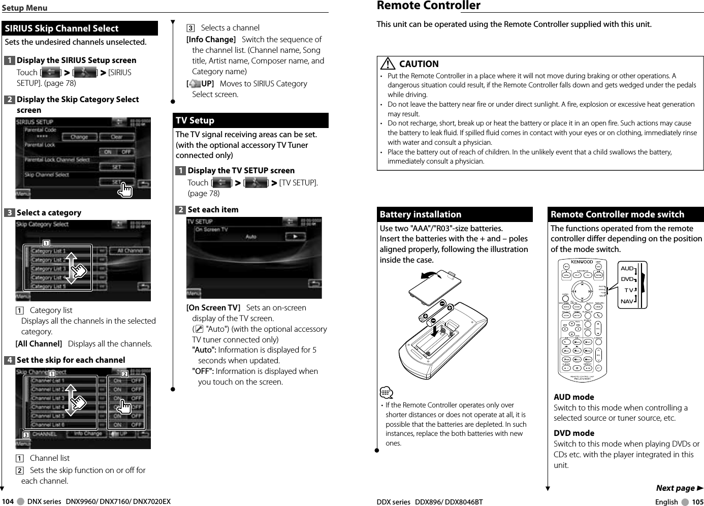 104     DNX series   DNX9960/ DNX7160/ DNX7020EX DDX series   DDX896/ DDX8046BT English     105Next page 3Remote ControllerThis unit can be operated using the Remote Controller supplied with this unit.Battery installationBattery installationUse two &quot;AAA&quot;/&quot;R03&quot;-size batteries.Insert the batteries with the + and – poles aligned properly, following the illustration inside the case.⁄•  If the Remote Controller operates only over shorter distances or does not operate at all, it is possible that the batteries are depleted. In such instances, replace the both batteries with new ones. Remote Controller mode switch Remote Controller mode switchThe functions operated from the remote controller differ depending on the position of the mode switch.DVDTVNAVAUDUUUUAUD modeSwitch to this mode when controlling a selected source or tuner source, etc.DVD modeSwitch to this mode when playing DVDs or CDs etc. with the player integrated in this unit.¤ CAUTION•  Put the Remote Controller in a place where it will not move during braking or other operations. A dangerous situation could result, if the Remote Controller falls down and gets wedged under the pedals while driving.•  Do not leave the battery near fire or under direct sunlight. A fire, explosion or excessive heat generation may result.•  Do not recharge, short, break up or heat the battery or place it in an open fire. Such actions may cause the battery to leak fluid. If spilled fluid comes in contact with your eyes or on clothing, immediately rinse with water and consult a physician.•  Place the battery out of reach of children. In the unlikely event that a child swallows the battery, immediately consult a physician.Setup MenuSIRIUS Skip Channel SelectSIRIUS Skip Channel SelectSets the undesired channels unselected. 1  Display the SIRIUS Setup screenTouch [ ] &gt;  &gt; [ ] &gt;  &gt; [SIRIUS SETUP]. (page 78)2  Display the Skip Category Select screen3  Select a category1111    Category list Displays all the channels in the selected category.[All Channel]   Displays all the channels.4  Set the skip for each channel3331112221    Channel list2    Sets the skip function on or off for each channel.3    Selects a channel[Info Change]   Switch the sequence of the channel list. (Channel name, Song title, Artist name, Composer name, and Category name)[UP]   Moves to SIRIUS Category Select screen. TV Setup TV  SetupThe TV signal receiving areas can be set. (with the optional accessory TV Tuner connected only)1  Display the TV SETUP screenTouch [ ] &gt;  &gt; [ ] &gt;  &gt; [TV SETUP]. (page 78)2  Set each item[On Screen TV]   Sets an on-screen display of the TV screen.( &quot;Auto&quot;) (with the optional accessory TV tuner connected only)&quot;Auto&quot;: Information is displayed for 5 seconds when updated.&quot;OFF&quot;: Information is displayed when you touch on the screen.