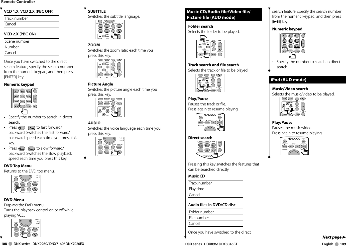 108     DNX series   DNX9960/ DNX7160/ DNX7020EX DDX series   DDX896/ DDX8046BT English     109Next page 3Next page 3Remote ControllerSUBTITLESwitches the subtitle language.ZOOMSwitches the zoom ratio each time you press this key.Picture AngleSwitches the picture angle each time you press this key.AUDIOSwitches the voice language each time you press this key.VCD 1.X, VCD 2.X (PBC OFF)Track numberCancelVCD 2.X (PBC ON)Scene numberNumberCancelOnce you have switched to the direct search feature, specify the search number from the numeric keypad, and then press [ENTER] key.Numeric keypad•  Specify the number to search in direct search.• Press 1 2ABC to fast forward/backward. Switches the fast forward/backward speed each time you press this key.• Press 4GHI 5JKL to slow forward/backward. Switches the slow playback speed each time you press this key.DVD Top MenuReturns to the DVD top menu.DVD MenuDisplays the DVD menu.Turns the playback control on or off while playing VCD.Music CD/Audio file/Video file/ Music CD/Audio file/Video file/ Picture file (AUD mode)Picture file (AUD mode)Folder search Selects the folder to be played.Track search and file searchSelects the track or file to be played.Play/PausePauses the track or file.Press again to resume playing.Direct searchPressing this key switches the features that can be searched directly.Music CDTrack numberPlay timeCancelAudio files in DVD/CD discFolder numberFile numberCancelOnce you have switched to the direct search feature, specify the search number from the numeric keypad, and then press [38] key.Numeric keypad•  Specify the number to search in direct search.iPod (AUD mode)iPod (AUD mode)Music/Video searchSelects the music/video to be played.Play/PausePauses the music/video.Press again to resume playing.