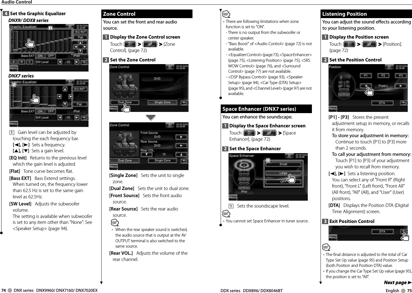 74     DNX series   DNX9960/ DNX7160/ DNX7020EX DDX series   DDX896/ DDX8046BT English     75Next page 3Next page 3⁄•  There are following limitations when zone function is set to &quot;ON&quot;.-  There is no output from the subwoofer or center speaker.-  &quot;Bass Boost&quot; of &lt;Audio Control&gt; (page 72) is not available.-   &lt;Equalizer Control&gt; (page 73), &lt;Space Enhancer&gt; (page 75), &lt;Listening Position&gt; (page 75), &lt;SRS WOW Control&gt; (page 76), and &lt;Surround Control&gt; (page 77) are not available.-  &lt;DSP Bypass Control&gt; (page 93), &lt;Speaker Setup&gt; (page 94), &lt;Car Type (DTA) Setup&gt; (page 95), and &lt;Channel Level&gt; (page 97) are not available. Space Enhancer  (DNX7 series) Space Enhancer  (DNX7 series)You can enhance the soundscape.1  Display the Space Enhancer screenTouch [ ] &gt;  &gt; [ ] &gt;  &gt; [Space Enhancer]. (page 72)2  Set the Space Enhancer1111    Sets the soundscape level. ⁄•  You cannot set Space Enhancer in tuner source. Listening Position Listening  PositionYou can adjust the sound effects according to your listening position.1  Display the Position screenTouch [ ] &gt;  &gt; [ ] &gt;  &gt; [Position]. (page 72)2  Set the Position Control[P1] - [P3]   Stores the present adjustment setup in memory, or recalls it from memory.To store your adjustment in memory:Continue to touch [P1] to [P3] more than 2 seconds.To call your adjustment from memory:Touch [P1] to [P3] of your adjustment you wish to recall from memory.[2], [3]  Sets a listening position.You can select any of &quot;Front R&quot; (Right front), &quot;Front L&quot; (Left front), &quot;Front All&quot; (All front), &quot;All&quot; (All), and &quot;User&quot; (User) positions.[DTA]   Displays the Position DTA (Digital Time Alignment) screen.3  Exit Position Control⁄•  The final distance is adjusted to the total of Car Type Set Up value (page 95) and Position Setup (both Position and Position DTA) value.•  If you change the Car Type Set Up value (page 95), the position is set to &quot;All&quot;. Zone Control Zone  ControlYou can set the front and rear audio source.1  Display the Zone Control screenTouch [ ] &gt;  &gt; [ ] &gt;  &gt; [Zone Control]. (page 72)2  Set the Zone Control[Single Zone]   Sets the unit to single zone.[Dual Zone]   Sets the unit to dual zone.[Front Source]   Sets the front audio source.[Rear Source]   Sets the rear audio source.⁄•  When the rear speaker sound is switched, the audio source that is output at the AV OUTPUT terminal is also switched to the same source.[Rear VOL.]   Adjusts the volume of the rear channel.4  Set the Graphic EqualizerDNX9/ DDX8 series111DNX7 series1111    Gain level can be adjusted by touching the each frequency bar.[2], [3]  Sets a frequency.[5], [∞]  Sets a gain level.[EQ Init]   Returns to the previous level which the gain level is adjusted.[Flat]   Tone curve becomes flat.[Bass EXT]   Bass Extend settings. When turned on, the frequency lower than 62.5 Hz is set to the same gain level as 62.5Hz. [SW Level]   Adjusts the subwoofer volume.The setting is available when subwoofer is set to any item other than &quot;None&quot;. See &lt;Speaker Setup&gt; (page 94).Audio Control