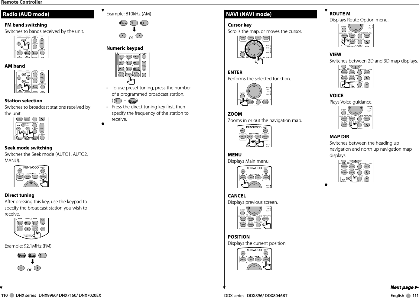 110     DNX series   DNX9960/ DNX7160/ DNX7020EX DDX series   DDX896/ DDX8046BT English     111Next page 3Next page 3ROUTE MDisplays Route Option menu.VIEWSwitches between 2D and 3D map displays.VOICEPlays Voice guidance.MAP DIRSwitches between the heading up navigation and north up navigation map displays.Remote ControllerRadio (AUD mode)Radio (AUD mode)FM band switchingSwitches to bands received by the unit.AM bandStation selectionSwitches to broadcast stations received by the unit.Seek mode switchingSwitches the Seek mode (AUTO1, AUTO2, MANU).Direct tuningAfter pressing this key, use the keypad to specify the broadcast station you wish to receive.Example:  92.1MHz (FM)9WXYZ 2ABC 1« or   Example:  810kHz (AM)8TUV 1 0« or   Numeric keypad•  To use preset tuning, press the number of a programmed broadcast station. (1 – 6MNO )•  Press the direct tuning key first, then specify the frequency of the station to receive.NAVI (NAVI mode)NAVI (NAVI mode)Cursor keyScrolls the map, or moves the cursor.ENTERPerforms the selected function.ZOOMZooms in or out the navigation map.MENUDisplays Main menu.CANCELDisplays previous screen.POSITIONDisplays the current position.