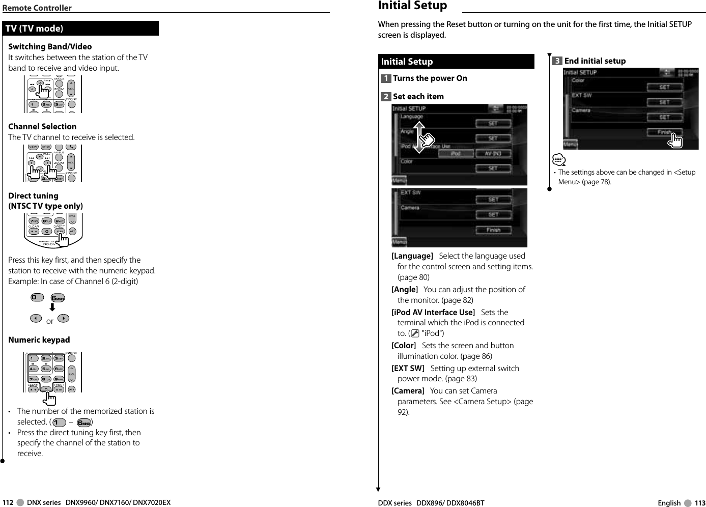 112     DNX series   DNX9960/ DNX7160/ DNX7020EX DDX series   DDX896/ DDX8046BT English     113Remote ControllerTV (TV mode)TV (TV mode)Switching Band/VideoIt switches between the station of the TV band to receive and video input.Channel SelectionThe TV channel to receive is selected.Direct tuning(NTSC TV type only)Press this key first, and then specify the station to receive with the numeric keypad.Example:  In case of Channel 6 (2-digit)0  6MNO« or   Numeric keypad•  The number of the memorized station is selected. (1 – 6MNO )•  Press the direct tuning key first, then specify the channel of the station to receive.3  End initial setup⁄•  The settings above can be changed in &lt;Setup Menu&gt; (page 78). Initial Setup Initial  Setup1  Turns the power On2  Set each item[Language]   Select the language used for the control screen and setting items. (page 80)[Angle]   You can adjust the position of the monitor. (page 82)[iPod AV Interface Use]   Sets the terminal which the iPod is connected to. (  &quot;iPod&quot;)[Color]   Sets the screen and button illumination color. (page 86)[EXT SW]   Setting up external switch power mode. (page 83) [Camera]   You can set Camera parameters. See &lt;Camera Setup&gt; (page 92). When pressing the Reset button or turning on the unit for the first time, the Initial SETUP screen is displayed. Initial Setup