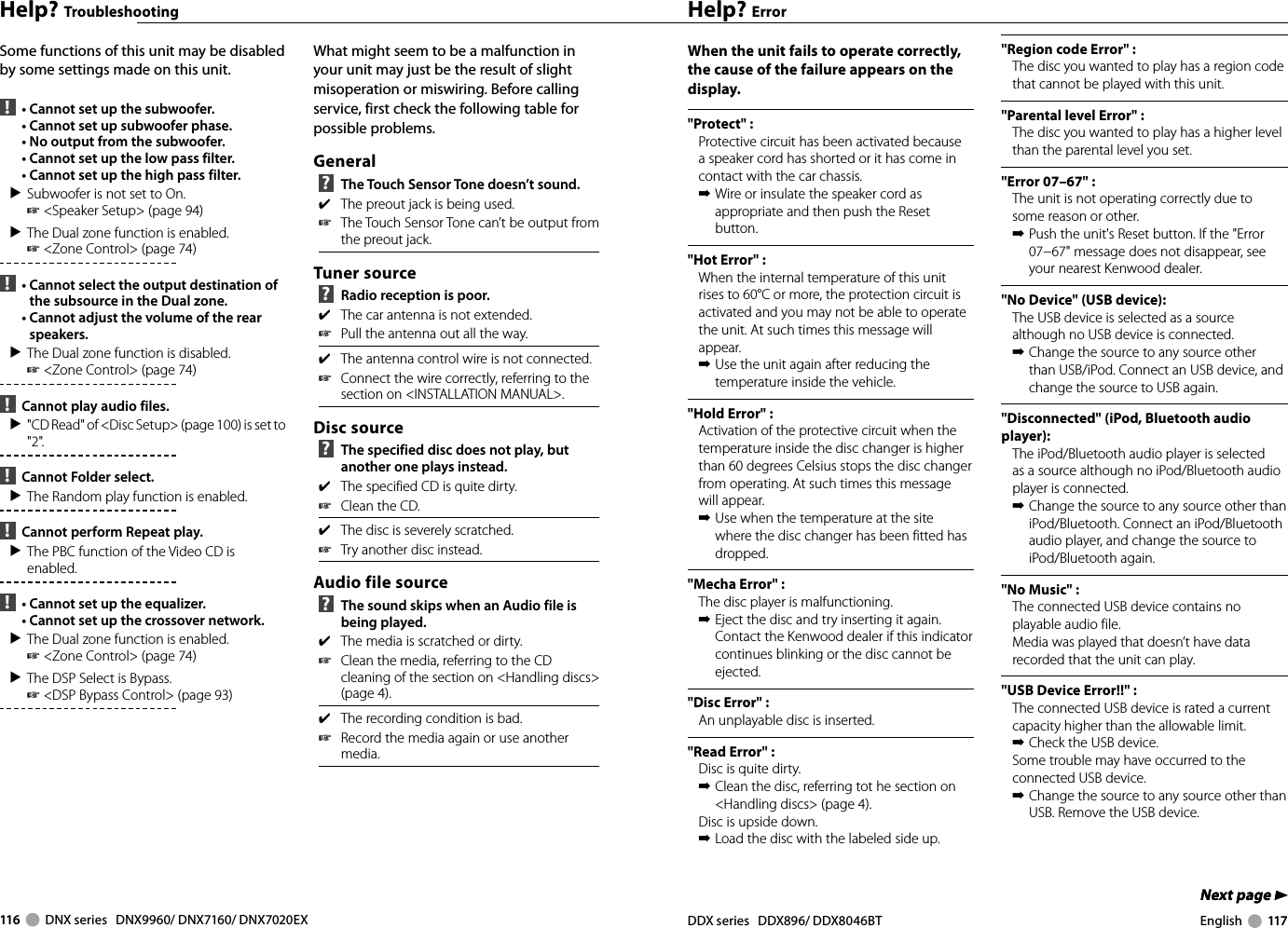 116     DNX series   DNX9960/ DNX7160/ DNX7020EX DDX series   DDX896/ DDX8046BT English     117Next page 3Next page 3Help? TroubleshootingSome functions of this unit may be disabled by some settings made on this unit.  !   •  Cannot set up the subwoofer.  •  Cannot set up subwoofer phase.  •  No output from the subwoofer.  •  Cannot set up the low pass filter.  •  Cannot set up the high pass filter.▲ Subwoofer is not set to On. ☞ &lt;Speaker Setup&gt; (page 94)▲ The Dual zone function is enabled. ☞ &lt;Zone Control&gt; (page 74)  !   •  Cannot select the output destination of the subsource in the Dual zone.  •  Cannot adjust the volume of the rear speakers.▲ The Dual zone function is disabled. ☞ &lt;Zone Control&gt; (page 74)  !   Cannot play audio files.▲  &quot;CD Read&quot; of &lt;Disc Setup&gt; (page 100) is set to &quot;2&quot;. !   Cannot Folder select.▲ The Random play function is enabled. !   Cannot perform Repeat play.▲ The PBC function of the Video CD is enabled. !   •  Cannot set up the equalizer.  •  Cannot set up the crossover network.▲ The Dual zone function is enabled. ☞ &lt;Zone Control&gt; (page 74) ▲ The DSP Select is Bypass. ☞ &lt;DSP Bypass Control&gt; (page 93) What might seem to be a malfunction in your unit may just be the result of slight misoperation or miswiring. Before calling service, first check the following table for possible problems.General ?   The Touch Sensor Tone doesn’t sound.✔  The preout jack is being used.☞  The Touch Sensor Tone can’t be output from the preout jack.Tuner source ?   Radio reception is poor.✔  The car antenna is not extended.☞  Pull the antenna out all the way.✔  The antenna control wire is not connected.☞  Connect the wire correctly, referring to the section on &lt;INSTALLATION MANUAL&gt;.Disc source ?   The specified disc does not play, but another one plays instead.✔  The specified CD is quite dirty.☞  Clean the CD.✔  The disc is severely scratched.☞  Try another disc instead.Audio file source ?   The sound skips when an Audio file is being played.✔  The media is scratched or dirty.☞  Clean the media, referring to the CD cleaning of the section on &lt;Handling discs&gt; (page 4).✔  The recording condition is bad.☞  Record the media again or use another media.Help? ErrorWhen the unit fails to operate correctly, the cause of the failure appears on the display.&quot;Protect&quot; :Protective circuit has been activated because a speaker cord has shorted or it has come in contact with the car chassis.➡ Wire or insulate the speaker cord as appropriate and then push the Reset button.&quot;Hot Error&quot; : When the internal temperature of this unit rises to 60°C or more, the protection circuit is activated and you may not be able to operate the unit. At such times this message will appear.➡ Use the unit again after reducing the temperature inside the vehicle.&quot;Hold Error&quot; : Activation of the protective circuit when the temperature inside the disc changer is higher than 60 degrees Celsius stops the disc changer from operating. At such times this message will appear.➡ Use when the temperature at the site where the disc changer has been fitted has dropped.&quot;Mecha Error&quot; : The disc player is malfunctioning.➡ Eject the disc and try inserting it again. Contact the Kenwood dealer if this indicator continues blinking or the disc cannot be ejected.&quot;Disc Error&quot; : An unplayable disc is inserted.&quot;Read Error&quot; :Disc is quite dirty.➡ Clean the disc, referring tot he section on &lt;Handling discs&gt; (page 4). Disc is upside down.➡ Load the disc with the labeled side up. &quot;Region code Error&quot; :The disc you wanted to play has a region code that cannot be played with this unit.&quot;Parental level Error&quot; :The disc you wanted to play has a higher level than the parental level you set.&quot;Error 07–67&quot; : The unit is not operating correctly due to some reason or other.➡ Push the unit&apos;s Reset button. If the &quot;Error 07−67&quot; message does not disappear, see your nearest Kenwood dealer.&quot;No Device&quot; (USB device): The USB device is selected as a source although no USB device is connected.➡ Change the source to any source other than USB/iPod. Connect an USB device, and change the source to USB again.&quot;Disconnected&quot; (iPod, Bluetooth audio player): The iPod/Bluetooth audio player is selected as a source although no iPod/Bluetooth audio player is connected.➡ Change the source to any source other than iPod/Bluetooth. Connect an iPod/Bluetooth audio player, and change the source to iPod/Bluetooth again.&quot;No Music&quot; : The connected USB device contains no playable audio file.Media was played that doesn’t have data recorded that the unit can play.&quot;USB Device Error!!&quot; : The connected USB device is rated a current capacity higher than the allowable limit. ➡ Check the USB device.Some trouble may have occurred to the connected USB device.➡ Change the source to any source other than USB. Remove the USB device.