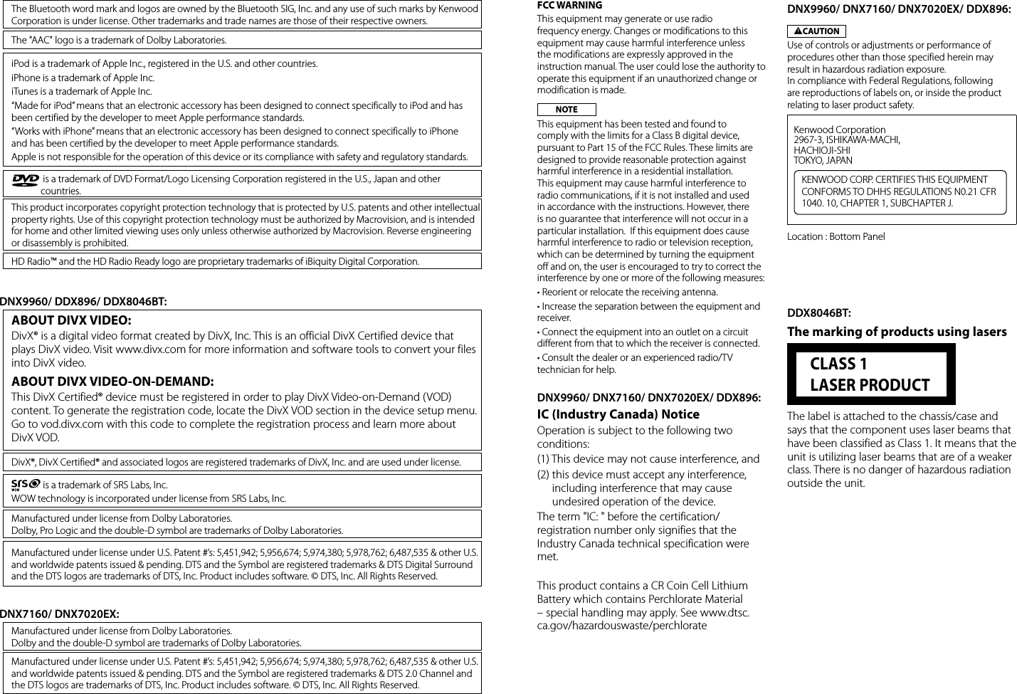  is a trademark of SRS Labs, Inc.WOW technology is incorporated under license from SRS Labs, Inc. is a trademark of DVD Format/Logo Licensing Corporation registered in the U.S., Japan and other countries.This product incorporates copyright protection technology that is protected by U.S. patents and other intellectual property rights. Use of this copyright protection technology must be authorized by Macrovision, and is intended for home and other limited viewing uses only unless otherwise authorized by Macrovision. Reverse engineering or disassembly is prohibited.Manufactured under license from Dolby Laboratories.Dolby, Pro Logic and the double-D symbol are trademarks of Dolby Laboratories.Manufactured under license from Dolby Laboratories.Dolby and the double-D symbol are trademarks of Dolby Laboratories.Manufactured under license under U.S. Patent #’s: 5,451,942; 5,956,674; 5,974,380; 5,978,762; 6,487,535 &amp; other U.S. and worldwide patents issued &amp; pending. DTS and the Symbol are registered trademarks &amp; DTS 2.0 Channel and the DTS logos are trademarks of DTS, Inc. Product includes software. © DTS, Inc. All Rights Reserved.The &quot;AAC&quot; logo is a trademark of Dolby Laboratories.The Bluetooth word mark and logos are owned by the Bluetooth SIG, Inc. and any use of such marks by Kenwood Corporation is under license. Other trademarks and trade names are those of their respective owners.iPod is a trademark of Apple Inc., registered in the U.S. and other countries.iPhone is a trademark of Apple Inc.iTunes is a trademark of Apple Inc.“Made for iPod” means that an electronic accessory has been designed to connect specifically to iPod and has been certified by the developer to meet Apple performance standards.“Works with iPhone” means that an electronic accessory has been designed to connect specifically to iPhone and has been certified by the developer to meet Apple performance standards.Apple is not responsible for the operation of this device or its compliance with safety and regulatory standards.HD Radio™ and the HD Radio Ready logo are proprietary trademarks of iBiquity Digital Corporation.ABOUT DIVX VIDEO: DivX® is a digital video format created by DivX, Inc. This is an official DivX Certified device that plays DivX video. Visit www.divx.com for more information and software tools to convert your files into DivX video.ABOUT DIVX VIDEO-ON-DEMAND: This DivX Certified® device must be registered in order to play DivX Video-on-Demand (VOD) content. To generate the registration code, locate the DivX VOD section in the device setup menu. Go to vod.divx.com with this code to complete the registration process and learn more about DivX VOD.DivX®, DivX Certified® and associated logos are registered trademarks of DivX, Inc. and are used under license.Manufactured under license under U.S. Patent #’s: 5,451,942; 5,956,674; 5,974,380; 5,978,762; 6,487,535 &amp; other U.S. and worldwide patents issued &amp; pending. DTS and the Symbol are registered trademarks &amp; DTS Digital Surround and the DTS logos are trademarks of DTS, Inc. Product includes software. © DTS, Inc. All Rights Reserved.DNX9960/ DDX896/ DDX8046BT:DNX7160/ DNX7020EX:FCC WARNINGThis equipment may generate or use radio frequency energy. Changes or modifications to this equipment may cause harmful interference unless the modifications are expressly approved in the instruction manual. The user could lose the authority to operate this equipment if an unauthorized change or modification is made.NOTEThis equipment has been tested and found to comply with the limits for a Class B digital device, pursuant to Part 15 of the FCC Rules. These limits are designed to provide reasonable protection against harmful interference in a residential installation. This equipment may cause harmful interference to radio communications, if it is not installed and used in accordance with the instructions. However, there is no guarantee that interference will not occur in a particular installation.  If this equipment does cause harmful interference to radio or television reception, which can be determined by turning the equipment off and on, the user is encouraged to try to correct the interference by one or more of the following measures:• Reorient or relocate the receiving antenna.• Increase the separation between the equipment and receiver.• Connect the equipment into an outlet on a circuit different from that to which the receiver is connected.• Consult the dealer or an experienced radio/TV technician for help.DNX9960/ DNX7160/ DNX7020EX/ DDX896:IC (Industry Canada) NoticeOperation is subject to the following two conditions:(1) This device may not cause interference, and (2)  this device must accept any interference, including interference that may cause undesired operation of the device.The term &quot;IC: &quot; before the certification/registration number only signifies that the Industry Canada technical specification were met.This product contains a CR Coin Cell Lithium Battery which contains Perchlorate Material – special handling may apply. See www.dtsc.ca.gov/hazardouswaste/perchlorateDDX8046BT:The marking of products using lasers  CLASS 1 LASER PRODUCTThe label is attached to the chassis/case and says that the component uses laser beams that have been classified as Class 1. It means that the unit is utilizing laser beams that are of a weaker class. There is no danger of hazardous radiation outside the unit.DNX9960/ DNX7160/ DNX7020EX/ DDX896:2CAUTIONUse of controls or adjustments or performance of procedures other than those specified herein may result in hazardous radiation exposure. In compliance with Federal Regulations, following are reproductions of labels on, or inside the product relating to laser product safety. Kenwood Corporation 2967-3, ISHIKAWA-MACHI,HACHIOJI-SHITOKYO, JAPANKENWOOD CORP. CERTIFIES THIS EQUIPMENT CONFORMS TO DHHS REGULATIONS N0.21 CFR 1040. 10, CHAPTER 1, SUBCHAPTER J.Location : Bottom Panel