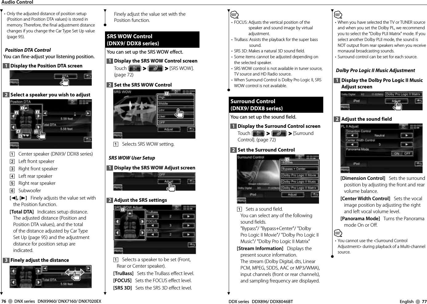 76     DNX series   DNX9960/ DNX7160/ DNX7020EX DDX series   DDX896/ DDX8046BT English     77⁄•  FOCUS:  Adjusts the vertical position of the speaker and sound image by virtual adjustment. •  TruBass:  Assists the playback for the super bass sound. •  SRS 3D: Makes a natural 3D sound field. •  Some items cannot be adjusted depending on the selected speaker.•  SRS WOW control is not available in tuner source, TV source and HD Radio source.•  When Surround Control is Dolby Pro Logic II, SRS WOW control is not available. Surround Control Surround  Control(DNX9/ DDX8 series)(DNX9/ DDX8 series)You can set up the sound field.1  Display the Surround Control screenTouch [ ] &gt;  &gt; [ ] &gt;  &gt; [Surround Control]. (page 72)2  Set the Surround Control1111    Sets a sound field.You can select any of the following sound fields.&quot;Bypass&quot;/ &quot;Bypass+Center&quot;/ &quot;Dolby Pro Logic II Movie&quot;/ &quot;Dolby Pro Logic II Music&quot;/ &quot;Dolby Pro Logic II Matrix&quot;[Stream Information]   Displays the present source information. The stream (Dolby Digital, dts, Linear PCM, MPEG, SDDS, AAC or MP3/WMA), input channels (front or rear channels), and sampling frequency are displayed.⁄•   When you have selected the TV or TUNER source and when you set the Dolby PL, we recommend you to select the &quot;Dolby PLII Matrix&quot; mode. If you select another Dolby PLII mode, the sound is NOT output from rear speakers when you receive monaural broadcasting sounds.•  Surround control can be set for each source. Dolby Pro Logic II Music Adjustment1  Display the Dolby Pro Logic II Music Adjust screen2  Adjust the sound field[Dimension Control]   Sets the surround position by adjusting the front and rear volume balance.[Center Width Control]   Sets the vocal image position by adjusting the right and left vocal volume level.[Panorama Mode]   Turns the Panorama mode On or Off.⁄•  You cannot use the &lt;Surround Control Adjustment&gt; during playback of a Multi-channel source.•  Only the adjusted distance of position setup (Position and Position DTA values) is stored in memory. Therefore, the final adjustment distance changes if you change the Car Type Set Up value (page 95).Position DTA ControlYou can fine-adjust your listening position.1  Display the Position DTA screen2  Select a speaker you wish to adjust3332221116664441    Center speaker  (DNX9/ DDX8 series)2    Left front speaker3    Right front speaker4    Left rear speaker5    Right rear speaker6    Subwoofer[2], [3]   Finely adjusts the value set with the Position function.[Total DTA]   Indicates setup distance. The adjusted distance (Position and Position DTA values), and the total of the distance adjusted by Car Type Set Up (page 95) and the adjustment distance for position setup are indicated.3  Finely adjust the distanceFinely adjust the value set with the Position function.  SRS WOW Control SRS  WOW  Control(DNX9/ DDX8 series)(DNX9/ DDX8 series)You can set up the SRS WOW effect.1  Display the SRS WOW Control screenTouch [ ] &gt;  &gt; [ ] &gt;  &gt; [SRS WOW]. (page 72)2  Set the SRS WOW Control1111    Selects SRS WOW setting.SRS WOW User Setup1  Display the SRS WOW Adjust screen2  Adjust the SRS settings1111    Selects a speaker to be set (Front, Rear or Center speaker).[TruBass]   Sets the TruBass effect level.[FOCUS]   Sets the FOCUS effect level.[SRS 3D]   Sets the SRS 3D effect level.Audio Control