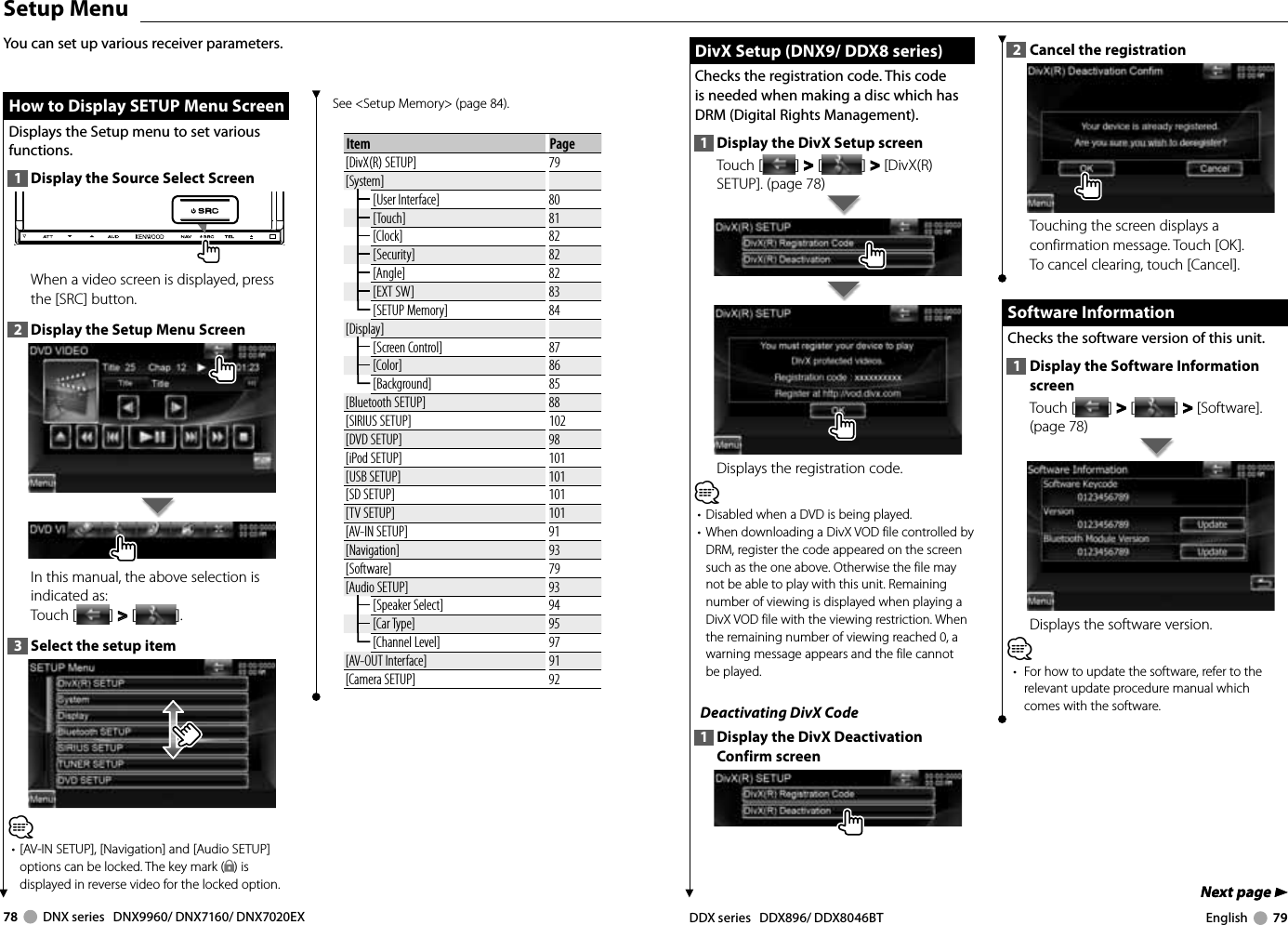 78     DNX series   DNX9960/ DNX7160/ DNX7020EX DDX series   DDX896/ DDX8046BT English     79Next page 3Next page 3 DivX Setup (DNX9/ DDX8 series) DivX Setup (DNX9/ DDX8 series)Checks the registration code. This code is needed when making a disc which has DRM (Digital Rights Management).1  Display the DivX Setup screenTouch [ ] &gt;  &gt; [ ] &gt;  &gt; [DivX(R) SETUP]. (page 78)Displays the registration code.⁄•  Disabled when a DVD is being played.•  When downloading a DivX VOD file controlled by DRM, register the code appeared on the screen such as the one above. Otherwise the file may not be able to play with this unit. Remaining number of viewing is displayed when playing a DivX VOD file with the viewing restriction. When the remaining number of viewing reached 0, a warning message appears and the file cannot be played.Deactivating DivX Code1  Display the DivX Deactivation Confirm screen2  Cancel the registrationTouching the screen displays a confirmation message. Touch [OK]. To cancel clearing, touch [Cancel].  Software Information Software  InformationChecks the software version of this unit.1  Display the Software Information screenTouch [ ] &gt;  &gt; [ ] &gt;  &gt; [Software]. (page 78)Displays the software version.⁄•  For how to update the software, refer to the relevant update procedure manual which comes with the software.  Setup  Menu How to Display SETUP Menu Screen How to Display SETUP Menu ScreenDisplays the Setup menu to set various functions.1  Display the Source Select ScreenWhen a video screen is displayed, press the [SRC] button.2  Display the Setup Menu ScreenIn this manual, the above selection is indicated as: Touch [ ] &gt;  &gt; [ ]. 3  Select the setup item⁄•  [AV-IN SETUP], [Navigation] and [Audio SETUP] options can be locked. The key mark ( ) is displayed in reverse video for the locked option. You can set up various receiver parameters.See &lt;Setup Memory&gt; (page 84). Item Page[DivX(R) SETUP] 79[System][User Interface] 80[Touch] 81[Clock] 82[Security] 82[Angle] 82[EXT SW] 83[SETUP Memory] 84[Display][Screen Control] 87[Color] 86[Background] 85[Bluetooth SETUP] 88[SIRIUS SETUP] 102[DVD SETUP] 98[iPod SETUP] 101[USB SETUP] 101[SD SETUP] 101[TV SETUP] 101[AV-IN SETUP] 91[Navigation] 93[Software] 79[Audio SETUP] 93[Speaker Select] 94[Car Type] 95[Channel Level] 97[AV-OUT Interface] 91[Camera SETUP] 92