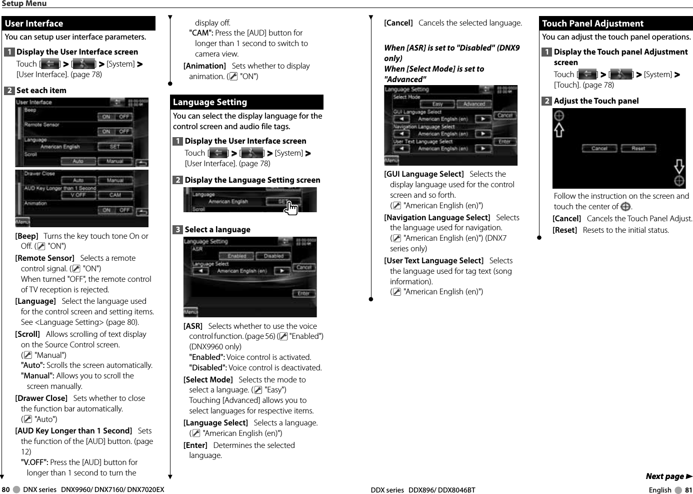 80     DNX series   DNX9960/ DNX7160/ DNX7020EX DDX series   DDX896/ DDX8046BT English     81Next page 3Next page 3[Cancel]   Cancels the selected language. When [ASR] is set to &quot;Disabled&quot;  (DNX9 only)When [Select Mode] is set to &quot;Advanced&quot;[GUI Language Select]   Selects the display language used for the control screen and so forth. ( &quot;American English (en)&quot;) [Navigation Language Select]   Selects the language used for navigation. ( &quot;American English (en)&quot;) (DNX7 series only)[User Text Language Select]   Selects the language used for tag text (song information). ( &quot;American English (en)&quot;)  Touch Panel Adjustment Touch Panel AdjustmentYou can adjust the touch panel operations.1  Display the Touch panel Adjustment screenTouch [ ] &gt;  &gt; [ ] &gt;  &gt; [System] &gt;  &gt; [Touch]. (page 78)2  Adjust the Touch panelFollow the instruction on the screen and touch the center of  .[Cancel]   Cancels the Touch Panel Adjust.[Reset]   Resets to the initial status.Setup Menudisplay off.&quot;CAM&quot;: Press the [AUD] button for longer than 1 second to switch to camera view.[Animation]      Sets whether to display animation. (  &quot;ON&quot;) Language Setting Language  SettingYou can select the display language for the control screen and audio file tags. 1  Display the User Interface screenTouch [ ] &gt;  &gt; [ ] &gt;  &gt; [System] &gt;  &gt; [User Interface]. (page 78)2  Display the Language Setting screen3  Select a language[ASR]   Selects whether to use the voice control function. (page 56) (  &quot;Enabled&quot;) (DNX9960 only)&quot;Enabled&quot;: Voice control is activated.&quot;Disabled&quot;: Voice control is deactivated.[Select Mode]   Selects the mode to select a language. (  &quot;Easy&quot;) Touching [Advanced] allows you to select languages for respective items. [Language Select]   Selects a language. ( &quot;American English (en)&quot;) [Enter]   Determines the selected language.  User Interface User  InterfaceYou can setup user interface parameters.1  Display the User Interface screenTouch [ ] &gt;  &gt; [ ] &gt;  &gt; [System] &gt;  &gt; [User Interface]. (page 78)2  Set each item[Beep]   Turns the key touch tone On or Off. (  &quot;ON&quot;) [Remote Sensor]   Selects a remote control signal. (  &quot;ON&quot;)When turned &quot;OFF&quot;, the remote control of TV reception is rejected.[Language]   Select the language used for the control screen and setting items. See &lt;Language Setting&gt; (page 80).[Scroll]   Allows scrolling of text display on the Source Control screen. ( &quot;Manual&quot;)&quot;Auto&quot;: Scrolls the screen automatically.&quot;Manual&quot;: Allows you to scroll the screen manually.[Drawer Close]   Sets whether to close the function bar automatically. ( &quot;Auto&quot;)[AUD Key Longer than 1 Second]   Sets the function of the [AUD] button. (page 12)&quot;V.OFF&quot;: Press the [AUD] button for longer than 1 second to turn the 