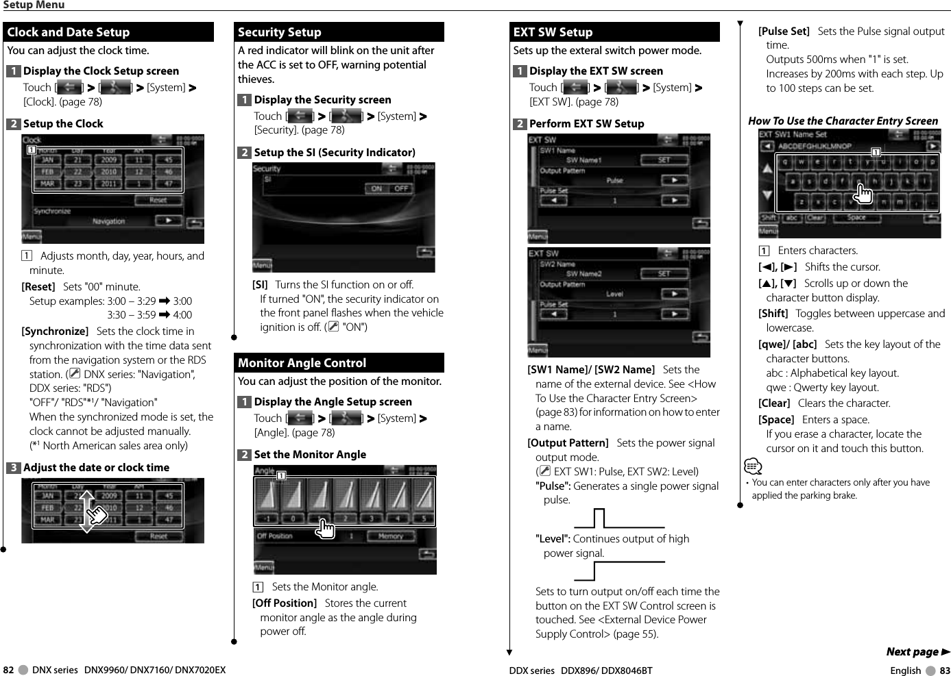 82     DNX series   DNX9960/ DNX7160/ DNX7020EX DDX series   DDX896/ DDX8046BT English     83Next page 3Next page 3 EXT SW Setup EXT SW SetupSets up the exteral switch power mode.1  Display the EXT SW screenTouch [ ] &gt;  &gt; [ ] &gt;  &gt; [System] &gt;  &gt; [EXT SW]. (page 78)2  Perform EXT SW Setup[SW1 Name]/ [SW2 Name]   Sets the name of the external device. See &lt;How To Use the Character Entry Screen&gt; (page 83) for information on how to enter a name.[Output Pattern]   Sets the power signal output mode.( EXT SW1: Pulse, EXT SW2: Level)&quot;Pulse&quot;: Generates a single power signal pulse.&quot;Level&quot;: Continues output of high power signal.Sets to turn output on/off each time the button on the EXT SW Control screen is touched. See &lt;External Device Power Supply Control&gt; (page 55).[Pulse Set]   Sets the Pulse signal output time. Outputs 500ms when &quot;1&quot; is set. Increases by 200ms with each step. Up to 100 steps can be set. How To Use the Character Entry Screen1111    Enters characters.[2], [3]   Shifts the cursor.[5], [∞]   Scrolls up or down the character button display.[Shift]   Toggles between uppercase and lowercase.[qwe]/ [abc]   Sets the key layout of the character buttons.abc :  Alphabetical key layout. qwe :  Qwerty key layout. [Clear]   Clears the character.[Space]   Enters a space.If you erase a character, locate the cursor on it and touch this button.⁄•  You can enter characters only after you have applied the parking brake.Setup Menu Clock and Date Setup Clock and Date SetupYou can adjust the clock time.1  Display the Clock Setup screenTouch [ ] &gt;  &gt; [ ] &gt;  &gt; [System] &gt;  &gt; [Clock]. (page 78)2  Setup the Clock1111    Adjusts month, day, year, hours, and minute. [Reset]   Sets &quot;00&quot; minute.Setup examples:  3:00 – 3:29 \ 3:003:30 – 3:59 \ 4:00 [Synchronize]   Sets the clock time in synchronization with the time data sent from the navigation system or the RDS station. (  DNX series: &quot;Navigation&quot;, DDX series: &quot;RDS&quot;)&quot;OFF&quot;/ &quot;RDS&quot;*1/ &quot;Navigation&quot;When the synchronized mode is set, the clock cannot be adjusted manually. (*1 North American sales area only)3  Adjust the date or clock time Security Setup Security  SetupA red indicator will blink on the unit after the ACC is set to OFF, warning potential thieves.1  Display the Security screenTouch [ ] &gt;  &gt; [ ] &gt;  &gt; [System] &gt;  &gt; [Security]. (page 78)2  Setup the SI (Security Indicator)[SI]   Turns the SI function on or off.If turned &quot;ON&quot;, the security indicator on the front panel flashes when the vehicle ignition is off. (  &quot;ON&quot;) Monitor Angle Control Monitor Angle ControlYou can adjust the position of the monitor.1  Display the Angle Setup screenTouch [ ] &gt;  &gt; [ ] &gt;  &gt; [System] &gt;  &gt; [Angle]. (page 78)2  Set the Monitor Angle1111    Sets the Monitor angle.[Off Position]   Stores the current monitor angle as the angle during power off.