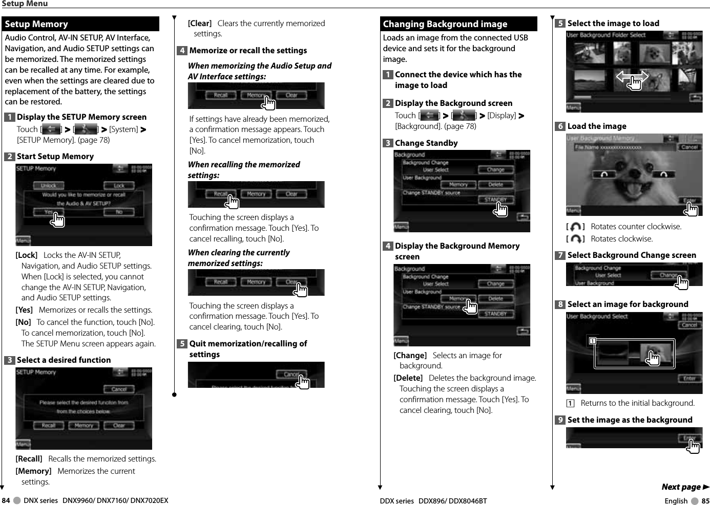 84     DNX series   DNX9960/ DNX7160/ DNX7020EX DDX series   DDX896/ DDX8046BT English     85Next page 3Next page 3 Changing Background image Changing Background imageLoads an image from the connected USB device and sets it for the background image.1  Connect the device which has the image to load2  Display the Background screenTouch [ ] &gt;  &gt; [ ] &gt;  &gt; [Display] &gt;  &gt; [Background]. (page 78)3  Change Standby4  Display the Background Memory screen[Change]   Selects an image for background. [Delete]   Deletes the background image. Touching the screen displays a confirmation message. Touch [Yes]. To cancel clearing, touch [No].5  Select the image to load6  Load the image[]   Rotates counter clockwise.[]   Rotates clockwise.7  Select Background Change screen8  Select an image for background1111    Returns to the initial background.9  Set the image as the backgroundSetup Menu Setup Memory Setup  MemoryAudio Control, AV-IN SETUP, AV Interface, Navigation, and Audio SETUP settings can be memorized. The memorized settings can be recalled at any time. For example, even when the settings are cleared due to replacement of the battery, the settings can be restored.1  Display the SETUP Memory screenTouch [ ] &gt;  &gt; [ ] &gt;  &gt; [System] &gt;  &gt; [SETUP Memory]. (page 78)2  Start Setup Memory[Lock]   Locks the AV-IN SETUP, Navigation, and Audio SETUP settings. When [Lock] is selected, you cannot change the AV-IN SETUP, Navigation, and Audio SETUP settings.[Yes]   Memorizes or recalls the settings.[No]   To cancel the function, touch [No]. To cancel memorization, touch [No].The SETUP Menu screen appears again.3  Select a desired function[Recall]   Recalls the memorized settings.[Memory]   Memorizes the current settings.[Clear]   Clears the currently memorized settings.4  Memorize or recall the settingsWhen memorizing the Audio Setup and AV Interface settings:If settings have already been memorized, a confirmation message appears. Touch [Yes]. To cancel memorization, touch [No].When recalling the memorized settings:Touching the screen displays a confirmation message. Touch [Yes]. To cancel recalling, touch [No]. When clearing the currently memorized settings:Touching the screen displays a confirmation message. Touch [Yes]. To cancel clearing, touch [No]. 5  Quit memorization/recalling of settings