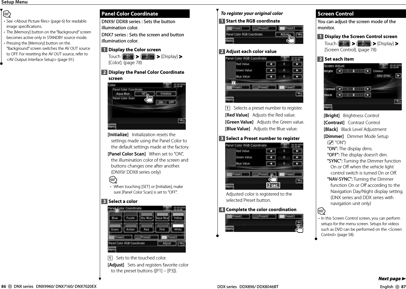 86     DNX series   DNX9960/ DNX7160/ DNX7020EX DDX series   DDX896/ DDX8046BT English     87Next page 3Next page 3To register your original color1  Start the RGB coordinate2  Adjust each color value1111    Selects a preset number to register.[Red Value]   Adjusts the Red value.[Green Value]   Adjusts the Green value.  [Blue Value]   Adjusts the Blue value.3  Select a Preset number to register 2 sec. Adjusted color is registered to the selected Preset button. 4  Complete the color coordination Screen Control Screen  ControlYou can adjust the screen mode of the monitor.1  Display the Screen Control screenTouch [ ] &gt;  &gt; [ ] &gt;  &gt; [Display] &gt;  &gt; [Screen Control]. (page 78)2  Set each item[Bright]   Brightness Control[Contrast]   Contrast Control[Black]   Black Level Adjustment[Dimmer]   Dimmer Mode Setup( &quot;ON&quot;)&quot;ON&quot;: The display dims.&quot;OFF&quot;: The display doesn’t dim.&quot;SYNC&quot;: Turning the Dimmer function On or Off when the vehicle light control switch is turned On or Off.&quot;NAV-SYNC&quot;: Turning the Dimmer function On or Off according to the Navigation Day/Night display setting. (DNX series and DDX series with navigation unit only)⁄•  In this Screen Control screen, you can perform setups for the menu screen. Setups for videos such as DVD can be performed on the &lt;Screen Control&gt; (page 58).Setup Menu⁄•  See &lt;About Picture files&gt; (page 6) for readable image specifications.•  The [Memory] button on the “Background” screen becomes active only in STANDBY source mode.•  Pressing the [Memory] button on the “Background” screen switches the AV OUT source to OFF. For resetting the AV OUT source, refer to &lt;AV Output Interface Setup&gt; (page 91). Panel Color Coordinate Panel Color CoordinateDNX9/ DDX8 series : Sets the button illumination color. DNX7 series : Sets the screen and button illumination color. 1  Display the Color screenTouch [ ] &gt;  &gt; [ ] &gt;  &gt; [Display] &gt;  &gt; [Color]. (page 78)2  Display the Panel Color Coordinate screen[Initialize]   Initialization resets the settings made using the Panel Color to the default settings made at the factory.[Panel Color Scan]   When set to &quot;ON&quot;, the illumination color of the screen and buttons changes one after another. (DNX9/ DDX8 series only)⁄•  When touching [SET] or [Initialize], make sure [Panel Color Scan] is set to &quot;OFF&quot;.3  Select a color1111    Sets to the touched color. [Adjust]   Sets and registers favorite color to the preset buttons ([P1] – [P3]). 