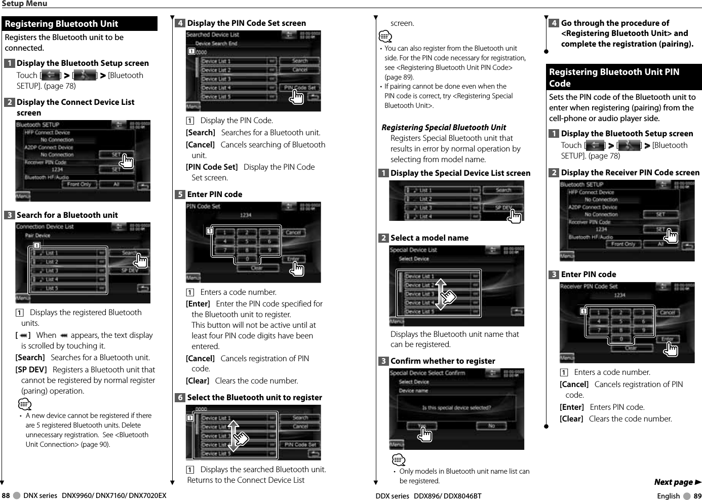 88     DNX series   DNX9960/ DNX7160/ DNX7020EX DDX series   DDX896/ DDX8046BT English     89Next page 3Next page 3screen.⁄•  You can also register from the Bluetooth unit side. For the PIN code necessary for registration, see &lt;Registering Bluetooth Unit PIN Code&gt; (page 89). •  If pairing cannot be done even when the PIN code is correct, try &lt;Registering Special Bluetooth Unit&gt;. Registering Special Bluetooth UnitRegisters Special Bluetooth unit that results in error by normal operation by selecting from model name. 1  Display the Special Device List screen2  Select a model nameDisplays the Bluetooth unit name that can be registered. 3  Confirm whether to register⁄•  Only models in Bluetooth unit name list can be registered.4  Go through the procedure of &lt;Registering Bluetooth Unit&gt; and complete the registration (pairing). Registering Bluetooth Unit PIN  Registering Bluetooth Unit PIN CodeCodeSets the PIN code of the Bluetooth unit to enter when registering (pairing) from the cell-phone or audio player side. 1  Display the Bluetooth Setup screenTouch [ ] &gt;  &gt; [ ] &gt;  &gt; [Bluetooth SETUP]. (page 78)2  Display the Receiver PIN Code screen3  Enter PIN code1111    Enters a code number.[Cancel]   Cancels registration of PIN code. [Enter]   Enters PIN code. [Clear]   Clears the code number.Setup Menu Registering Bluetooth Unit Registering Bluetooth UnitRegisters the Bluetooth unit to be connected. 1  Display the Bluetooth Setup screenTouch [ ] &gt;  &gt; [ ] &gt;  &gt; [Bluetooth SETUP]. (page 78)2  Display the Connect Device List screen3  Search for a Bluetooth unit1111    Displays the registered Bluetooth units. []   When   appears, the text display is scrolled by touching it.[Search]   Searches for a Bluetooth unit.[SP DEV]   Registers a Bluetooth unit that cannot be registered by normal register (paring) operation. ⁄•  A new device cannot be registered if there are 5 registered Bluetooth units. Delete unnecessary registration.  See &lt;Bluetooth Unit Connection&gt; (page 90). 4  Display the PIN Code Set screen1111    Display the PIN Code. [Search]   Searches for a Bluetooth unit.[Cancel]   Cancels searching of Bluetooth unit.[PIN Code Set]   Display the PIN Code Set screen.5  Enter PIN code 1111    Enters a code number.[Enter]   Enter the PIN code specified for the Bluetooth unit to register.This button will not be active until at least four PIN code digits have been entered. [Cancel]   Cancels registration of PIN code. [Clear]   Clears the code number.6  Select the Bluetooth unit to register1111    Displays the searched Bluetooth unit. Returns to the Connect Device List 