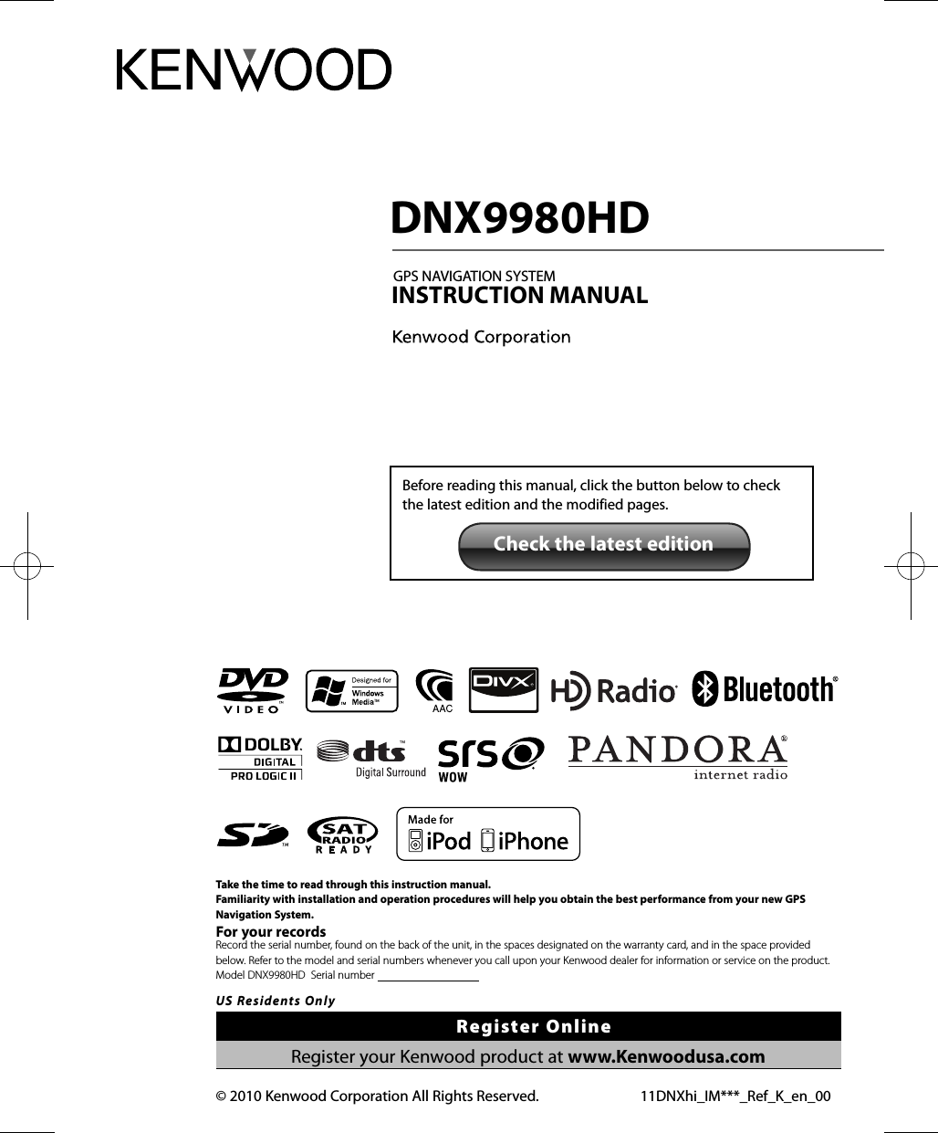 Take the time to read through this instruction manual.Familiarity with installation and operation procedures will help you obtain the best performance from your new GPS Navigation System.For your recordsRecord the serial number, found on the back of the unit, in the spaces designated on the warranty card, and in the space provided  below. Refer to the model and serial numbers whenever you call upon your Kenwood dealer for information or service on the product.Model DNX9980HD  Serial number                                      US Residents OnlyRegister OnlineRegister your Kenwood product at www.Kenwoodusa.com 11DNXhi_IM***_Ref_K_en_00© 2010 Kenwood Corporation All Rights Reserved. DNX9980HDGPS NAVIGATION SYSTEMINSTRUCTION MANUALBefore reading this manual, click the button below to check the latest edition and the modified pages.Check the latest editionDNX9980HD_K_English.indd   1 10/11/04   18:22