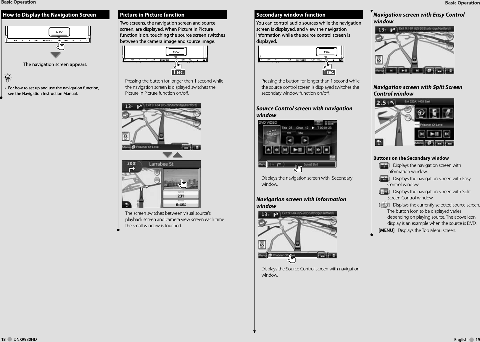 18     DNX9980HD  English     19Basic OperationBasic Operation How to Display the Navigation Screen How to Display the Navigation ScreenThe navigation screen appears.•  For how to set up and use the navigation function, see the Navigation Instruction Manual. Secondary window function Secondary window functionYou can control audio sources while the navigation screen is displayed, and view the navigation information while the source control screen is displayed. 1 sec. Pressing the button for longer than 1 second while the source control screen is displayed switches the secondary window function on/off.Source Control screen with navigation windowDisplays the navigation screen with  Secondary window.Navigation screen with Information windowDisplays the Source Control screen with navigation window.Navigation screen with Easy Control windowNavigation screen with Split Screen Control windowButtons on the Secondary window []   Displays the navigation screen with Information window.[]   Displays the navigation screen with Easy Control window.[]   Displays the navigation screen with Split Screen Control window.[]   Displays the currently selected source screen.The button icon to be displayed varies depending on playing source. The above icon display is an example when the source is DVD.[MENU]   Displays the Top Menu screen. Picture in Picture function Picture in Picture functionTwo screens, the navigation screen and source screen, are displayed. When Picture in Picture function is on, touching the source screen switches between the camera image and source image.  1 sec. Pressing the button for longer than 1 second while the navigation screen is displayed switches the Picture in Picture function on/off.The screen switches between visual source&apos;s playback screen and camera view screen each time the small window is touched.DNX9980HD_K_English.indd   18-19 10/11/04   18:22