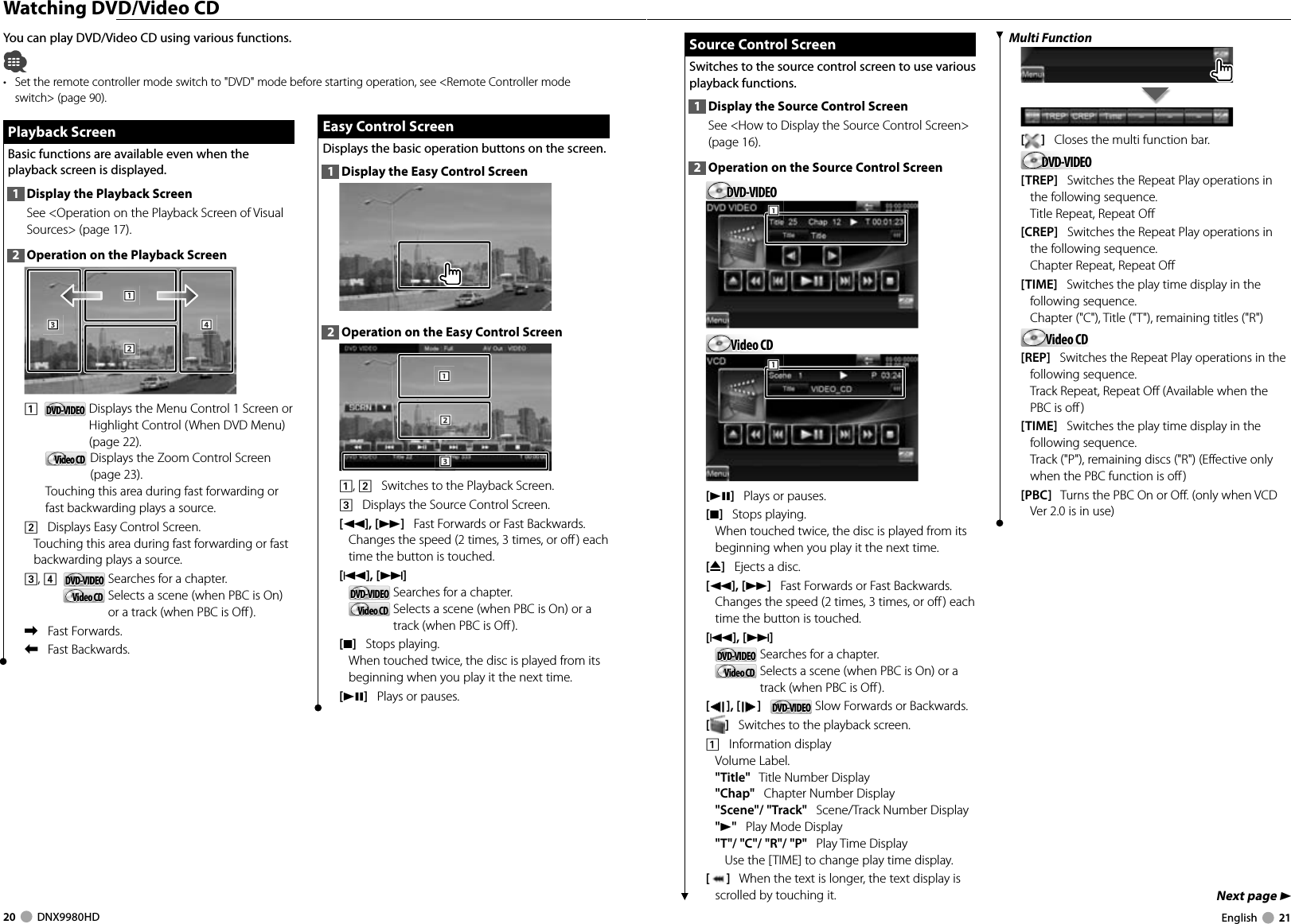 20     DNX9980HD  English     21Next page 3 Watching DVD/Video CDYou can play DVD/Video CD using various functions.•  Set the remote controller mode switch to &quot;DVD&quot; mode before starting operation, see &lt;Remote Controller mode switch&gt; (page 90).Playback ScreenPlayback ScreenBasic functions are available even when the playback screen is displayed.1  Display the Playback ScreenSee &lt;Operation on the Playback Screen of Visual Sources&gt; (page 17). 2  Operation on the Playback Screen1112223334441    DVD-VIDEODVD-VIDEO   Displays the Menu Control 1 Screen or Highlight Control (When DVD Menu) (page 22).Video CDVideo CD   Displays the Zoom Control Screen (page 23).Touching this area during fast forwarding or fast backwarding plays a source.2    Displays Easy Control Screen.Touching this area during fast forwarding or fast backwarding plays a source.3, 4    DVD-VIDEODVD-VIDEO   Searches for a chapter.Video CDVideo CD   Selects a scene (when PBC is On) or a track (when PBC is Off ).\    Fast Forwards.|    Fast Backwards.Easy Control ScreenEasy Control ScreenDisplays the basic operation buttons on the screen.1  Display the Easy Control Screen2  Operation on the Easy Control Screen1112223331, 2    Switches to the Playback Screen.3    Displays the Source Control Screen.[1], [¡]   Fast Forwards or Fast Backwards. Changes the speed (2 times, 3 times, or off) each time the button is touched.[4],[¢]   DVD-VIDEODVD-VIDEO   Searches for a chapter.Video CDVideo CD   Selects a scene (when PBC is On) or a track (when PBC is Off ).[7]   Stops playing. When touched twice, the disc is played from its beginning when you play it the next time.[38]   Plays or pauses.Source Control ScreenSource Control ScreenSwitches to the source control screen to use various playback functions.1  Display the Source Control ScreenSee &lt;How to Display the Source Control Screen&gt; (page 16). 2  Operation on the Source Control ScreenDVD-VIDEODVD-VIDEO111Video CDVideo CD111[38]   Plays or pauses.[7]   Stops playing. When touched twice, the disc is played from its beginning when you play it the next time.[0]   Ejects a disc.[1], [¡]   Fast Forwards or Fast Backwards. Changes the speed (2 times, 3 times, or off) each time the button is touched.[4], [¢]   DVD-VIDEODVD-VIDEO   Searches for a chapter.Video CDVideo CD   Selects a scene (when PBC is On) or a track (when PBC is Off ).[], [ ]   DVD-VIDEODVD-VIDEO  Slow Forwards or Backwards.[]   Switches to the playback screen.1    Information displayVolume Label.&quot;Title&quot;   Title Number Display&quot;Chap&quot;   Chapter Number Display&quot;Scene&quot;/ &quot;Track&quot;   Scene/Track Number Display&quot;3&quot;   Play Mode Display&quot;T&quot;/ &quot;C&quot;/ &quot;R&quot;/ &quot;P&quot;   Play Time DisplayUse the [TIME] to change play time display.[]   When the text is longer, the text display is scrolled by touching it.Multi Function[]   Closes the multi function bar.DVD-VIDEODVD-VIDEO[TREP]   Switches the Repeat Play operations in the following sequence.Title Repeat, Repeat Off[CREP]   Switches the Repeat Play operations in the following sequence.Chapter Repeat, Repeat Off[TIME]   Switches the play time display in the following sequence.Chapter (&quot;C&quot;), Title (&quot;T&quot;), remaining titles (&quot;R&quot;)Video CDVideo CD[REP]   Switches the Repeat Play operations in the following sequence.Track Repeat, Repeat Off (Available when the PBC is off )[TIME]   Switches the play time display in the following sequence.Track (&quot;P&quot;), remaining discs (&quot;R&quot;) (Effective only when the PBC function is off )[PBC]   Turns the PBC On or Off. (only when VCD Ver 2.0 is in use)DNX9980HD_K_English.indd   20-21 10/11/04   18:22