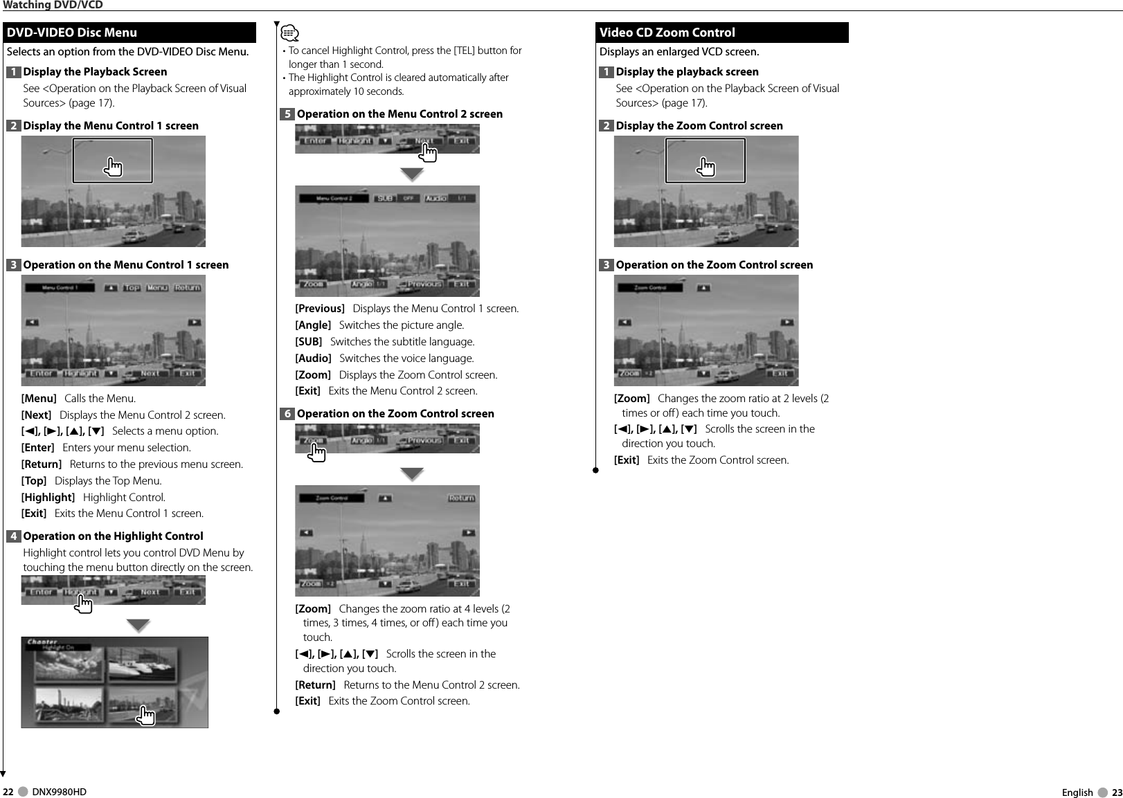 22     DNX9980HD  English     23Watching DVD/VCD DVD-VIDEO Disc Menu DVD-VIDEO Disc MenuSelects an option from the DVD-VIDEO Disc Menu.1  Display the Playback ScreenSee &lt;Operation on the Playback Screen of Visual Sources&gt; (page 17). 2  Display the Menu Control 1 screen3  Operation on the Menu Control 1 screen[Menu]   Calls the Menu.[Next]   Displays the Menu Control 2 screen.[2], [3], [5], [∞]   Selects a menu option.[Enter]   Enters your menu selection.[Return]   Returns to the previous menu screen.[Top]   Displays the Top Menu.[Highlight]   Highlight Control.[Exit]   Exits the Menu Control 1 screen.4  Operation on the Highlight ControlHighlight control lets you control DVD Menu by touching the menu button directly on the screen.⁄• To cancel Highlight Control, press the [TEL] button for longer than 1 second. • The Highlight Control is cleared automatically after approximately 10 seconds.5  Operation on the Menu Control 2 screen[Previous]   Displays the Menu Control 1 screen.[Angle]   Switches the picture angle.[SUB]   Switches the subtitle language.[Audio]   Switches the voice language.[Zoom]   Displays the Zoom Control screen.[Exit]   Exits the Menu Control 2 screen.6  Operation on the Zoom Control screen[Zoom]   Changes the zoom ratio at 4 levels (2 times, 3 times, 4 times, or off ) each time you touch.[2], [3], [5], [∞]   Scrolls the screen in the direction you touch.[Return]   Returns to the Menu Control 2 screen.[Exit]   Exits the Zoom Control screen. Video CD Zoom Control Video CD Zoom ControlDisplays an enlarged VCD screen.1  Display the playback screenSee &lt;Operation on the Playback Screen of Visual Sources&gt; (page 17). 2  Display the Zoom Control screen3  Operation on the Zoom Control screen[Zoom]   Changes the zoom ratio at 2 levels (2 times or off ) each time you touch.[2], [3], [5], [∞]   Scrolls the screen in the direction you touch.[Exit]   Exits the Zoom Control screen.DNX9980HD_K_English.indd   22-23 10/11/04   18:22