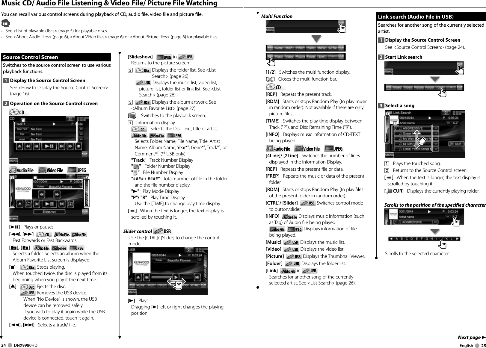 24     DNX9980HD  English     25Next page 3 Music CD/ Audio File Listening &amp; Video File/ Picture File WatchingYou can recall various control screens during playback of CD, audio file, video file and picture file.•  See &lt;List of playable discs&gt; (page 5) for playable discs.•  See &lt;About Audio files&gt; (page 6), &lt;About Video files&gt; (page 6) or &lt;About Picture files&gt; (page 6) for playable files.[Slideshow]   JPEGJPEG  in  USBUSB  Returns to the picture screen2    DiscDisc   Displays the folder list. See &lt;List Search&gt; (page 26).USBUSB  Displays the music list, video list, picture list, folder list or link list. See &lt;List Search&gt; (page 26).3    USBUSB  Displays the album artwork. See &lt;Album Favorite List&gt; (page 27).[]    Switches to the playback screen.1    Information displayCDCD    Selects the Disc Text, title or artist.Audio FileAudio File,  Video FileVideo File ,  JPEGJPEG    Selects Folder Name, File Name, Title, Artist Name, Album Name, Year*1, Gene*1, Track*1, or Comment*1. (*1 USB only)&quot;Track&quot;   Track Number Display&quot;&quot;   Folder Number Display&quot;&quot;   File Number Display&quot;#### / ####&quot;   Total number of file in the folder and the file number display&quot;3&quot;   Play Mode Display&quot;P&quot;/ &quot;R&quot;   Play Time DisplayUse the [TIME] to change play time display.[]   When the text is longer, the text display is scrolled by touching it.Slider control  USBUSBUse the [CTRL]/ [Slider] to change the control mode.[3]   Plays.Dragging [3] left or right changes the playing position. Source Control Screen Source Control ScreenSwitches to the source control screen to use various playback functions.1  Display the Source Control ScreenSee &lt;How to Display the Source Control Screen&gt; (page 16). 2  Operation on the Source Control screenCDCDCDCDCD111Audio FileAudio FileAuAuAuAuVideo FileVideo File JPEGJPEG111222333[38]   Plays or pauses.[1], [¡]   CDCD ,  Audio FileAudio File,  Video FileVideo FileFast Forwards or Fast Backwards.[],[ ]   Audio FileAudio File,  Video FileVideo File ,  JPEGJPEGSelects a folder. Selects an album when the Album Favorite List screen is displayed. [7]     DiscDisc  Stops playing. When touched twice, the disc is played from its beginning when you play it the next time.[0]   DiscDisc  Ejects the disc.USBUSB  Removes the USB device.When &quot;No Device&quot; is shown, the USB device can be removed safely.If you wish to play it again while the USB device is connected, touch it again.[4],[¢]   Selects a track/ file.Multi Function[1/2]   Switches the multi function display.[]   Closes the multi function bar.CDCDCDCDCD[REP]   Repeats the present track.[RDM]   Starts or stops Random Play (to play music in random order). Not available if there are only picture files.[TIME]   Switches the play time display between Track (&quot;P&quot;), and Disc Remaining Time (&quot;R&quot;).[INFO]   Displays music information of CD-TEXT being played.Audio FileAudio FileAuAuAuAuVideo FileVideo File JPEGJPEG[4Line]/ [2Line]   Switches the number of lines displayed in the Information Display.[REP]   Repeats the present file or data.[FREP]   Repeats the music or data of the present folder.[RDM]   Starts or stops Random Play (to play files of the present folder in random order).[CTRL]/ [Slider]   USBUSB  Switches control mode to button/slider. [INFO]   Audio FileAudio File Displays music information (such as Tag) of Audio file being played.Video FileVideo File ,  JPEGJPEG  Displays information of file being played.[Music]   USBUSB  Displays the music list.[Video]   USBUSB  Displays the video list.[Picture]   USBUSB  Displays the Thumbnail Viewer.[Folder]   USBUSB  Displays the folder list.[Link]   Audio FileAudio File in  USBUSB  Searches for another song of the currently selected artist. See &lt;List Search&gt; (page 26).Link search (Audio File in USB)Link search (Audio File in USB)Searches for another song of the currently selected artist.1  Display the Source Control ScreenSee &lt;Source Control Screen&gt; (page 24). 2  Start Link search3  Select a song1112221    Plays the touched song.2    Returns to the Source Control screen.[]   When the text is longer, the text display is scrolled by touching it.[CUR]   Displays the currently playing folder.Scrolls to the position of the specified characterScrolls to the selected character.DNX9980HD_K_English.indd   24-25 10/11/04   18:22