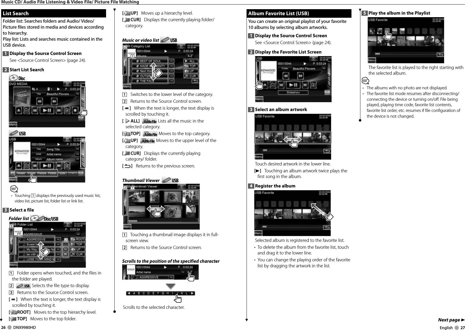 26     DNX9980HD  English     27Next page 3 Album Favorite List (USB) Album Favorite List (USB)You can create an original playlist of your favorite 10 albums by selecting album artworks.1  Display the Source Control ScreenSee &lt;Source Control Screen&gt; (page 24). 2  Display the Favorite List Screen3  Select an album artworkTouch desired artwork in the lower line.[3]   Touching an album artwork twice plays the first song in the album. 4  Register the albumSelected album is registered to the favorite list.•  To delete the album from the favorite list, touch and drag it to the lower line.•  You can change the playing order of the favorite list by dragging the artwork in the list. List Search List  SearchFolder list: Searches folders and Audio/ Video/ Picture files stored in media and devices according to hierarchy.Play list: Lists and searches music contained in the USB device.1  Display the Source Control ScreenSee &lt;Source Control Screen&gt; (page 24). 2  Start List SearchDiscDiscUSBUSB111⁄• Touching 1 displays the previously used music list, video list, picture list, folder list or link list.3  Select a fileFolder list  Disc/USBDisc/USB1112223331    Folder opens when touched, and the files in the folder are played.2    USBUSB  Selects the file type to display.3    Returns to the Source Control screen.[]   When the text is longer, the text display is scrolled by touching it.[ROOT]   Moves to the top hierarchy level.[TOP]   Moves to the top folder.[UP]   Moves up a hierarchy level.[CUR]   Displays the currently playing folder/category.Music or video list  USBUSB1112221    Switches to the lower level of the category.2    Returns to the Source Control screen.[]   When the text is longer, the text display is scrolled by touching it.[ALL]   Audio FileAudio File Lists all the music in the selected category.[TOP]   Audio FileAudio File Moves to the top category.[UP]   Audio FileAudio File Moves to the upper level of the category.[CUR]   Displays the currently playing category/ folder.[]   Returns to the previous screen.Thumbnail Viewer   USBUSB2221111    Touching a thumbnail image displays it in full-screen view.2    Returns to the Source Control screen.Scrolls to the position of the specified characterScrolls to the selected character.5  Play the album in the PlaylistThe favorite list is played to the right starting with the selected album.⁄•  The albums with no photo are not displayed.•  The favorite list mode resumes after disconnecting/connecting the device or turning on/off. File being played, playing time code, favorite list contents, favorite list order, etc. resumes if file configuration of the device is not changed.Music CD/ Audio File Listening &amp; Video File/ Picture File WatchingDNX9980HD_K_English.indd   26-27 10/11/04   18:22