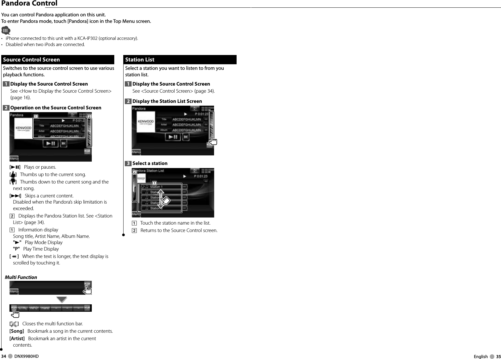 34     DNX9980HD  English     35You can control Pandora application on this unit.To enter Pandora mode, touch [Pandora] icon in the Top Menu screen.•  iPhone connected to this unit with a KCA-IP302 (optional accessory).•  Disabled when two iPods are connected. Pandora  Control Source Control Screen Source Control ScreenSwitches to the source control screen to use various playback functions.1  Display the Source Control ScreenSee &lt;How to Display the Source Control Screen&gt; (page 16). 2  Operation on the Source Control Screen111222[38]   Plays or pauses.[]   Thumbs up to the current song. []   Thumbs down to the current song and the next song.[¢]   Skips a current content. Disabled when the Pandora’s skip limitation is exceeded.2    Displays the Pandora Station list. See &lt;Station List&gt; (page 34).1    Information displaySong title, Artist Name, Album Name.&quot;3&quot;   Play Mode Display&quot;P&quot;   Play Time Display[]   When the text is longer, the text display is scrolled by touching it.Multi Function[]   Closes the multi function bar.[Song]   Bookmark a song in the current contents. [Artist]   Bookmark an artist in the current contents.  Station List Station  ListSelect a station you want to listen to from you station list.1  Display the Source Control ScreenSee &lt;Source Control Screen&gt; (page 34). 2  Display the Station List Screen3  Select a station2221111    Touch the station name in the list.2    Returns to the Source Control screen.DNX9980HD_K_English.indd   34-35 10/11/04   18:22