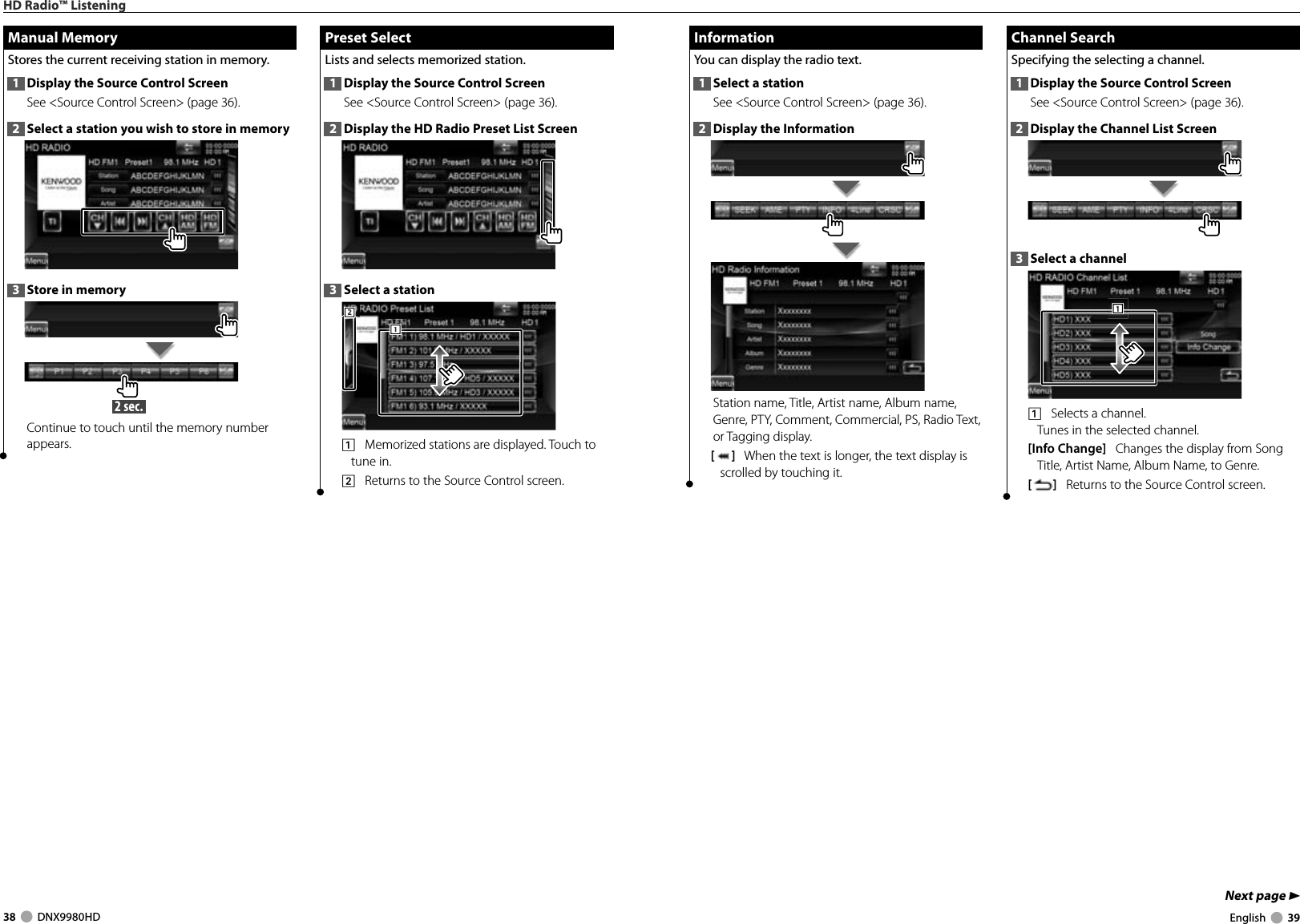 38     DNX9980HD  English     39Next page 3 Information InformationYou can display the radio text. 1  Select a stationSee &lt;Source Control Screen&gt; (page 36). 2  Display the InformationStation name, Title, Artist name, Album name, Genre, PTY, Comment, Commercial, PS, Radio Text, or Tagging display.[]   When the text is longer, the text display is scrolled by touching it. Channel Search Channel  SearchSpecifying the selecting a channel.1  Display the Source Control ScreenSee &lt;Source Control Screen&gt; (page 36). 2  Display the Channel List Screen3  Select a channel1111    Selects a channel.Tunes in the selected channel.[Info Change]   Changes the display from Song Title, Artist Name, Album Name, to Genre. []   Returns to the Source Control screen. Preset Select Preset  SelectLists and selects memorized station.1  Display the Source Control ScreenSee &lt;Source Control Screen&gt; (page 36). 2  Display the HD Radio Preset List Screen3  Select a station2221111    Memorized stations are displayed. Touch to tune in.2    Returns to the Source Control screen. Manual Memory Manual  MemoryStores the current receiving station in memory.1  Display the Source Control ScreenSee &lt;Source Control Screen&gt; (page 36). 2  Select a station you wish to store in memory3  Store in memory 2 sec. Continue to touch until the memory number appears.HD Radio™ ListeningDNX9980HD_K_English.indd   38-39 10/11/04   18:23