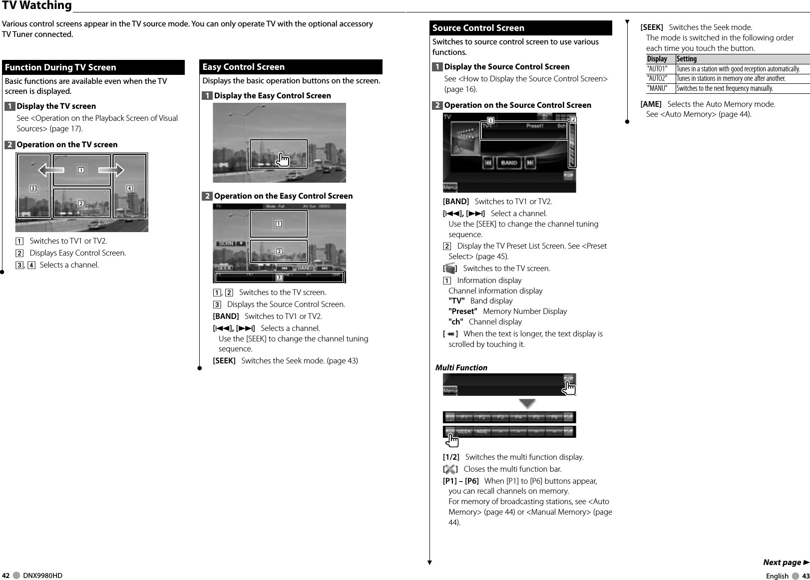 42     DNX9980HD  English     43Next page 3 TV  WatchingFunction During TV ScreenFunction During TV ScreenBasic functions are available even when the TV screen is displayed.1  Display the TV screenSee &lt;Operation on the Playback Screen of Visual Sources&gt; (page 17). 2  Operation on the TV screen1112223334441    Switches to TV1 or TV2.2    Displays Easy Control Screen.3, 4   Selects a channel.Various control screens appear in the TV source mode. You can only operate TV with the optional accessory TV Tuner connected.Easy Control ScreenEasy Control ScreenDisplays the basic operation buttons on the screen.1  Display the Easy Control Screen2  Operation on the Easy Control Screen1112223331, 2    Switches to the TV screen.3    Displays the Source Control Screen.[BAND]   Switches to TV1 or TV2.[4],[¢]   Selects a channel.Use the [SEEK] to change the channel tuning sequence.[SEEK]   Switches the Seek mode. (page 43) Source Control Screen Source Control ScreenSwitches to source control screen to use various functions.1  Display the Source Control ScreenSee &lt;How to Display the Source Control Screen&gt; (page 16). 2  Operation on the Source Control Screen222111[BAND]   Switches to TV1 or TV2.[4], [¢]   Select a channel. Use the [SEEK] to change the channel tuning sequence.2    Display the TV Preset List Screen. See &lt;Preset Select&gt; (page 45).[]   Switches to the TV screen.1    Information displayChannel information display&quot;TV&quot;   Band display&quot;Preset&quot;   Memory Number Display&quot;ch&quot;   Channel display[]   When the text is longer, the text display is scrolled by touching it.Multi Function[1/2]   Switches the multi function display.[]   Closes the multi function bar.[P1] – [P6]   When [P1] to [P6] buttons appear,  you can recall channels on memory.For memory of broadcasting stations, see &lt;Auto Memory&gt; (page 44) or &lt;Manual Memory&gt; (page 44).[SEEK]   Switches the Seek mode.The mode is switched in the following order each time you touch the button. Display Setting&quot;AUTO1&quot;  Tunes in a station with good reception automatically.&quot;AUTO2&quot;  Tunes in stations in memory one after another.&quot;MANU&quot; Switches to the next frequency manually. [AME]   Selects the Auto Memory mode.See &lt;Auto Memory&gt; (page 44).DNX9980HD_K_English.indd   42-43 10/11/04   18:23