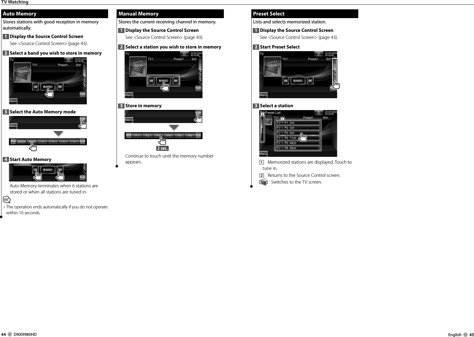 44     DNX9980HD  English     45 Preset Select Preset  SelectLists and selects memorized station.1  Display the Source Control ScreenSee &lt;Source Control Screen&gt; (page 43). 2  Start Preset Select3  Select a station2221111    Memorized stations are displayed. Touch to tune in.2    Returns to the Source Control screen.[]   Switches to the TV screen.TV Watching Manual Memory Manual  MemoryStores the current receiving channel in memory.1  Display the Source Control ScreenSee &lt;Source Control Screen&gt; (page 43). 2  Select a station you wish to store in memory3  Store in memory 2 sec. Continue to touch until the memory number appears. Auto Memory Auto  MemoryStores stations with good reception in memory automatically.1  Display the Source Control ScreenSee &lt;Source Control Screen&gt; (page 43). 2  Select a band you wish to store in memory3  Select the Auto Memory mode4  Start Auto MemoryAuto Memory terminates when 6 stations are stored or when all stations are tuned in.⁄• The operation ends automatically if you do not operate within 10 seconds.DNX9980HD_K_English.indd   44-45 10/11/04   18:23