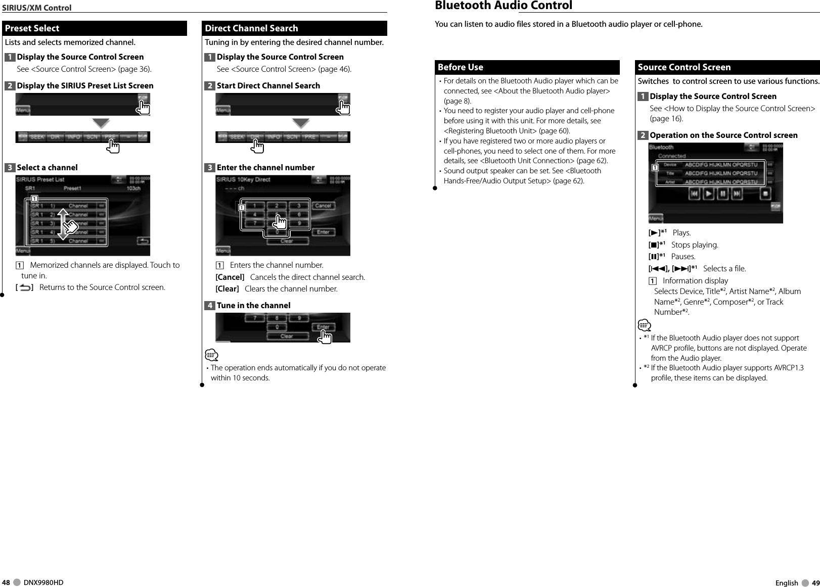 48     DNX9980HD  English     49SIRIUS/XM Control  Direct Channel Search Direct Channel SearchTuning in by entering the desired channel number.1  Display the Source Control ScreenSee &lt;Source Control Screen&gt; (page 46). 2  Start Direct Channel Search3  Enter the channel number1111    Enters the channel number.[Cancel]   Cancels the direct channel search.[Clear]   Clears the channel number.4  Tune in the channel⁄• The operation ends automatically if you do not operate within 10 seconds. Preset Select Preset  SelectLists and selects memorized channel.1  Display the Source Control ScreenSee &lt;Source Control Screen&gt; (page 36). 2  Display the SIRIUS Preset List Screen3  Select a channel1111    Memorized channels are displayed. Touch to tune in.[]   Returns to the Source Control screen. Bluetooth Audio ControlYou can listen to audio files stored in a Bluetooth audio player or cell-phone.Before UseBefore Use• For details on the Bluetooth Audio player which can be connected, see &lt;About the Bluetooth Audio player&gt; (page 8).• You need to register your audio player and cell-phone before using it with this unit. For more details, see &lt;Registering Bluetooth Unit&gt; (page 60).• If you have registered two or more audio players or cell-phones, you need to select one of them. For more details, see &lt;Bluetooth Unit Connection&gt; (page 62).• Sound output speaker can be set. See &lt;Bluetooth Hands-Free/Audio Output Setup&gt; (page 62).Source Control ScreenSource Control ScreenSwitches  to control screen to use various functions.1  Display the Source Control ScreenSee &lt;How to Display the Source Control Screen&gt; (page 16). 2  Operation on the Source Control screen111[3]*1   Plays.[7]*1   Stops playing.[8]*1   Pauses.[4],[¢]*1   Selects a file.1    Information displaySelects Device, Title*2, Artist Name*2, Album Name*2, Genre*2, Composer*2, or Track Number*2. ⁄• *1  If the Bluetooth Audio player does not support AVRCP profile, buttons are not displayed. Operate from the Audio player.• *2  If the Bluetooth Audio player supports AVRCP1.3 profile, these items can be displayed.DNX9980HD_K_English.indd   48-49 10/11/04   18:23